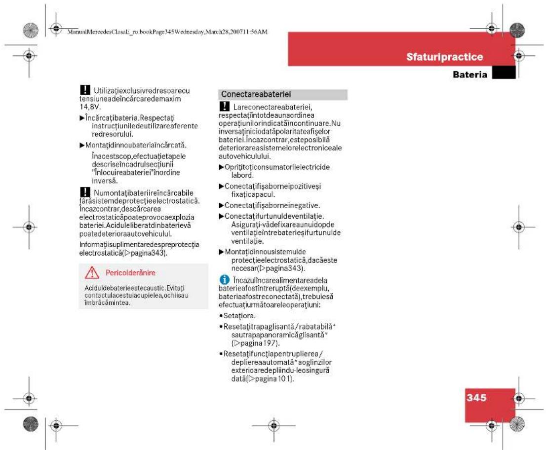 ManualMercedesClassL_ro_bookPage345Wednesday,March28,200711-56AM Sfaturipractice Bateria Utilizațiexclusivredresoarecu tensiuneadeîncărcaredemaxim 14,8V. Încărcațibateria.Respectați instrucțiuniledeutilizareaferente redresorului. Montațidinnoubateriaîncărcată. Înacestscop,efectuatietapele descriseîncadrulsecțiunii "Înlocuireabateriei"înordine inversă. Numontațibateriireîncărcabile farăsistemdeprotecțieelectrostatică, Încazcontrar,descărcarea electrostaticăpoateprovocaexplozia bateriei.Aciduleliberatdinbaterievă poatedetenioraautovehiculul. Informațiisuplimentaredespreprotecția electrostatică(>pagina343). Pericolderănire Aciduldebaterieestecaustic.Evitați contactulacestuiacupielea,ochlisau îmbrăcămintea. Conectareabateriei Lareconectareabateriei, respectațiîntotdeaunaordinea operațiunilorindicatăîncontinuare.Nu inversaținiciodatăpolaritateafișelor bateriei.Încazcontrar,esteposibilă deteriorareasistemelorelectroniceale autovehiculului. Oprițitoțiconsumatoriielectricide labord. Conectațișifaborneipozitiveși fixațicapacul. Conectațișifaborneinegative. Conectațifurtunuldeventilație. Asigurati-vădefixareaunuidopde ventilațieîntrebaterieșifurtunulde ventilație. Montațidinnousistemulde protecțieelectrostatică,dacăeste necesar(>pagina343). Încazulîncarealimentareadela baterieafostîntreruptă(deexemplu, bateriaafostreconectată),trebuiesă efectuațurmătoareleoperațiuni: Setațiora. Resetațitrapaglisantă/rabatabilă* sautrapapanoramicăglisantă* (>pagina197). Resetațifuncțiapentruplierea/ depliereaautomată*aoglinzilor exterioradeplindu-leosingură dată(>pagina101). 345