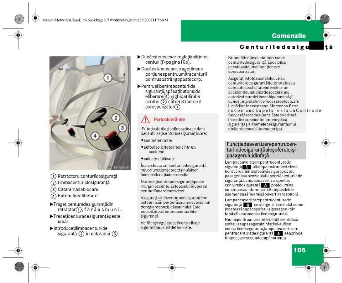 ManuMercedesClassU_ro.bookPage:105Wednesday,March28,200711:56AM Comenzile Centurile desiguranță ►Dacăestenecesar,reglaținățimea centurii(►pagina 106). ►Dacăestenecesar,tragețiinsus portiuneapentruumăracenturii pentruaostrangepestecorp. ►Pentrueliberareacenturide siguranță,apăsațioutonulde eliberare④ sitgidațilimba centurii② cătreretractorul corespunzător①. ⚠️ Pericolderănire Putețiauferileziuniîncazdeaccident dacăutilizațicenturidesiguranțăcare: • suntdeteriorate • aufostsolicitatintensîntr-un accident • aufostmodificate Înacestecazuri,centuriledesiguranță nuvorfunționacorectșiniulșivor îndeplinifunțiadeoproteclic. Nutrecețicenturadesiguranțăpeste marginiasculite. Esteposibilăruperea centuriiîncazdeaccident. Asigurați-văcăcenturadesiguranțănu esteprinsăinportierăsauhnecanismul dereglarcapozileiscaunului. Este posibilădeteriorarcacenturide siguranță. Verificațiregulatdacăcenturilede siguranțănu suntdeteriorate. Numodificaținiciotatăpersonal centuriledesiguranță.Eposiblica acesteasunumafuncioneze corespunzător. Asigurațiîntotdeaunăinlocuirea centurilordesiguranțădeterioratesau carcaufostsolicitatintensîntr-un accidentlaunateleiderdespecialitate autorizatcaredetinechipamentulși cunoștințiletehnicenecesarefectuării lucrărior.Inseastscop,Mercedes-Benz recomandăapelarealaun Centrude ServiceMercedes-Benz.Esteprioritară încredințarealucrărilorceimplică siguranțasistemeledesiguranțăunui atelierdespecialitateautorizat. Functiadeavertizarepentrucenturidesiguranțăaleșoferuluiși pasageruluidinfață Lampadeavertizarepentrucenturade siguranță se stinge și semnalul sonor înceteazăcupaceașoferulși pasagerulidin fațăisifixeațencenturiledesiguranță. Numaipentruanumitetăriindiferendacă soferulsaupasagerulidinfațașiaufixat centuriledesiguranță,lampadeavertizare pentrucenturadesiguranță seaprinde timpdeșasesecundedupăpornirea 105