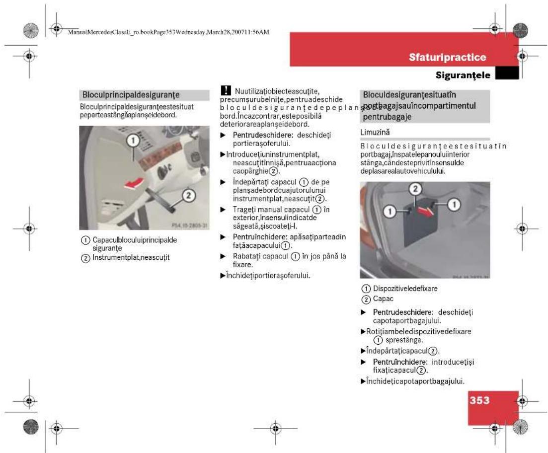 ManuMercedesClassU_ro.bookPage353Wednesday,March28,200711:56AM Sfaturipractice Siguranțele Bloculprincipaldesiguranțe Bloculprincipaldesiguranțeestesituat peparteastangăplanșcidebord. ① Capaculbloculuiprincipalde siguranțe ② Instrumentplat,neascuțit Nuutilizatiobiecteascuțite, precumsurubelnite,pentruadeschide bloculdesiguranțedepeplan- bord.Încazcontrar,esteposibilă deteriorareaplanșcidebord. ► Pentrudescidere: deschideți portierașoferului. ► Introducețiuninstrumentplat, neascuțitinnișă,pentruaacționa capopârghie②. ► Îndepărtați capacul ① de pe planșadebordcuajutorului instrumentplat,neascuțit②. ► Trageți manual capacul ① în exterior,insensulindicatde săgeată,șiscoateți-I. ► Pentruînchidere: apăsațiparteadin fațăacapacului①. ► Rabatați capacul ① în jos până la fixare. ►Închidețiportierașoferului. Bloculdesiguranțesituatîn portbagajsauiincompartimentul pentrubagaje Limuzină Bloculdesiguranțeestesituatîn portbagaj,însgatelepanouluiinterior stânga,cândesteprivitînsensulde deplasarealautovehicului. ① Dispozitiveledefixare ② Capac ► Pentrudescidere: deschideți capotaportbagajului. ► Rotițiambeledispozitivedefixare ① sprestânga. ► Îndepărtațicapacul②. ► Pentruînchidere: introducețiși fixațicapacul②. ►Închidețicapotaportbagajului. 353
