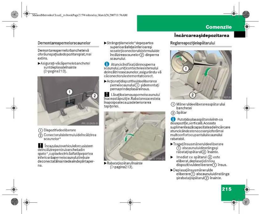 ManualMercedesClasaE_ro.bookPage215Wednesday,March28,200711:56AM Comenzile Încărcareașidepozitarea Demontareapernelorscaunelor Demontareapernelorbancheteivă cferăunspațiudedepozitareplat,mai extins. ►Asigurați-văcăpernelebanchetei suntdeplasateînainte (>pagina213). ① Dispozitivdeeliberare ② Conectorulisistemului de încălzirea scaunelor* Încazulautovehiculelorcusistem de încălzirepentrubanchetadin spate*,cuplaelectricăaflatăpepartea inferioarăperneiscaunuluitrebuie deconectatăinaintedeaîndepărtaperna. Strângețilamelele*depepartea superioarăafețeiinferioareși scoatețiconectorulisistemului de încălzireascaunelor② dinperna scaunului. ① Atuncicîndfixațidinnouperma scaunului,uniticontactelesistemului de încălzireascaunelor,asigurându-vă căconectorulestemontatcorect. ►Actionațidispozitivuldeeliberarea perneiscaunului① șidemontați pernaprindeplasareînsus. Lăsațibalamauaperneiscaunului inaceastăpoziție.Rabatareaacosteia înapoipoatecauzadeteriorarea tapițeriei. Rabatațispătarulînainte (>pagina213). Reglareapozitiiisipătarului ① Mâneruldeeliberareaespătarului banchetei ② Spătar Putețideplasaspătareleîntr-oa douapozitie,verticală.Aceasta suplimenteazăcapacitateadeîncărcare atuncicândestenecesarsiœferămai multconfortocupantuluiiscaunului rabatabil. ►Tragețînsusmâneruldeeliberare ① alscaunuluidinstângași rabatațispătarul② înainte. ►Imediat ce spătarul ② este eliberat,deplasațidinnou dispozitivuldeeliberare① însus. ►Deplasațînsusmânerulde eliberare① alscaunuluidinstânga și rabatațispătarul② înainte. 215