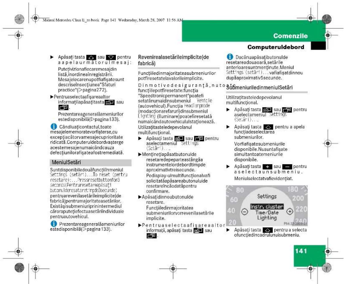 Manual Mercedes Clasu E_ro.book. Page 141 Wednesday, March 28, 2007 11:56 AM Comenzile Computeruldebord ► Apăsați tasta ✉ sau ✉ pentru a apelaur mătorul mesaj: Putețivizionafiecaremesajdin listă,inordineainregistrării. Mesajelecarenupotfiașatesunt descriseinsectiunea"Sfaturi practice"(>pagina272). ► Pentruaselectaafișareaaltor informațiapăsați tasta ✉ sau 📄. Prezentareageneralăameniilor estedisponibilă(D>pagina 133). ⓘ Cândiuțicontactul,toate mesajelememoratevorișterse,cu excepțiacătorvamesajecuprioritate ridicată.Computeruldebordvașterge acestemesajenumaicândcauza defeciunilorafișateafostremediată. MeniulSetări Suntdisponibiledouăfunctiilmeniul Settings (setări)...To reset (pertru resetare)...Pressresetbuttonfor3 seconds(Pentruresetareapăsați buconulderesataret irpdeșsecunde) pentruarevenilasetărileimplicite(de fabrică)pentrumajoritateasetărilor. Existăși submeniuriprintermediul căroraputețiefectuasetărîindividuale pentruautovehicul. ⓘ Prezentareageneralăameniilor estedisponibilă(>pagina 133). Revenirealasetărileimplicite(de fabrică) Funcțiledinmajoritateasubmeniilor potfiresetatelavalorileimplicite. Dinmotivedesiguranță,nuto funcțiilepotfiresetate:funția "Speedtronicpermanent"poatefi setatânumaidinsubmeniul vencle (autovehicul).Funția headlarprode (modacționarefaruri)dinsubmeniul Lighting (Illuminare)poatefiresetată numaicândautovehicululstaționează. Utilizațiasteledepevolanul multifuncțional. ► Apăsați tasta ✉ sau ✉ pentru aselectameniul settings (Setări)... ► Menținețiapăsabutonulde resetaredepeparteastângăa instrumentelordebordtimpde aproximativtreisecunde. Pedisplay-ulmultifuncționalvafi solicitatăpăsareabutonului de resetareincăodatăpentru confirmare. ►Apăsațidinnoubutonulde resetare. Funcțiiledinmajoritatea submeniilorvorrevenilasetările implicite. ► Pentruaselectaafișareaaltor informații,apăsați tasta ✉ sau 📄. i Dacănuapăsațiibutonulde resetareadouaoară,setările anterioaresuntmenținute.Meniul Settings (setări)...vafiașatidinnou dupăapproximativ5secunde. SubmeniuriledinmeniulSetări Utilizațiasteledepevolanul multifuncțional. ► Apăsați tasta ✉ sau ✉ pentru aselectameniul Settings (Setări)... ► Apăsați tasta ✉ pentru a apela funcțiadeselectarea submeniilor. Vorfiașatesubmeniurile disponibile.Nusuntafisate simultantoatemeniurile disponibile. ► Apăsați tasta ✉ sau ✉ pentru a selecta unsubmeniu. Meniulselectatvafievidențiat. Settings Instr. cluster Time/Date Lighting P54.12-3295-31 Apăsați tasta ✉ pentru a selecta ofunctiedincadrulunuisubmeniu. 141