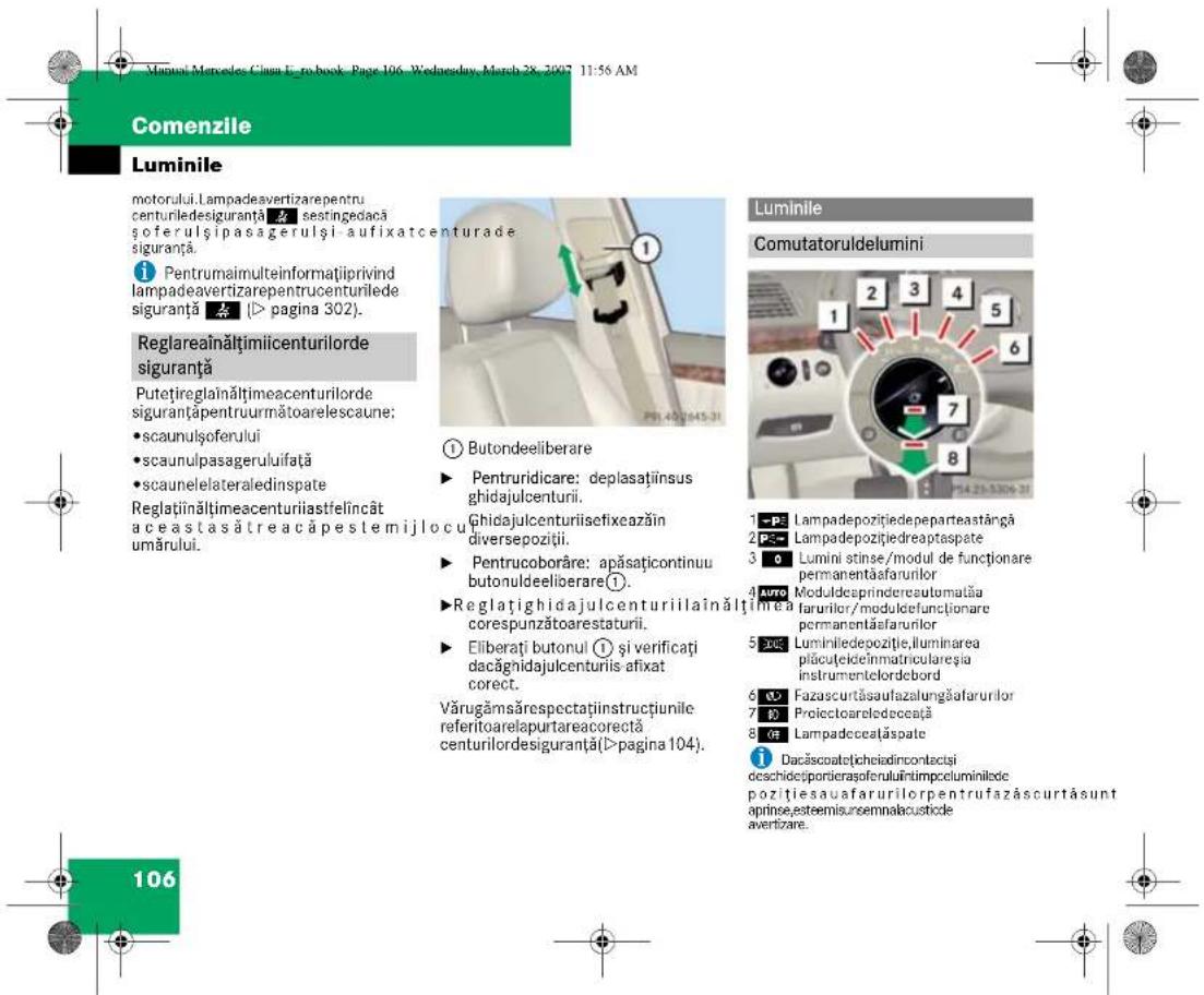Virtual Mercedes Cian E-ro book - Page 106, Wednesday, March 28, 2007 11:56 AM Comenzile Luminile motorului.Lampadevertizarepentru centuriledesiguranță ⚫ sestingedacășoferulși pasagerulși aufixatcenturade siguranță. Pentrumaimulteinformatiiprivind lampadevertizarepentrucenturilede siguranță (▶ pagina 302). Reglareăinăltimiicenturilorde siguranță Putetireglaînăltimeacenturilorde siguranță pentruurmătoarelescaune: • scaunulsoferului • scaunulpasageruluifață • scaunelelateraledinspate Reglaținăltimeacenturiiastfelincât aceastasătreacăpestemijlocu umărului. ① Butondeeliberare ► Pentruridicare: deplasațiinsus ghidajulcenturii. Ghidajulcenturiisefixeazăin diversepoziții. ► Pentrucoborâre: apăsațicontinuu butonuldeiloerare①. ► Reglațighidajulcenturiilaînăltiînrea corespunzătoarestaturii. ► Eliberați butonul ① și verificați dacăgnidajulcenturiiis afixat corect. Vărugămsărespectațiinstrucțiunile referitoarelapurtareacorectă centurilordesiguranță(▶ pagina 104). Luminile Comutatoruldelumini 1 P2 Lampadepozițiedepeparteastangă 2 P3 Lampadepozițiedreaptasplate 3 O Lumini stinse/modul de funcționare permanentăsfarurilor 4 Auto Moduldesprindereautomatăia farurilor/modulcefunctionare permanentăsfarurilor 5 DUE Luminiliedepozitie, Iluminarea piăcuțelecinmatriculareșia instrumentelordebord 6 Fazascurtăsaufazalungăfatarurilor 7 P Proiectoaredeceță 8 OE Lampadecețăspate Dacăscoatejicheiodincontacti dischidețpordierașoferuluiîntimpcceluminilode pozițiesauafarurilorpentrufazăscurtăsunt apinse,esteemisunsemnalacusticle avertizare. 106