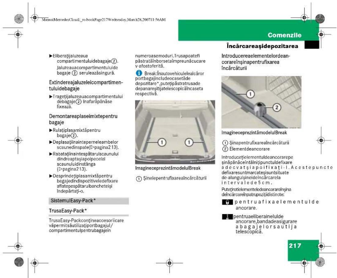 ManualMercedesClassL_ro.bookPage217Wednesday,March28,200711:56AM Comenzile Încărcareașidepozitarea ►Eliberătjaluzeaua compartmentuluidebagaje②. Jaluzeauacompartmentuluide bagaje ② seruleazăsingură. Extindereajaluzeleicompartimen- tuluidebagaje ►Tragetjaluzeauacompartmentului debagaje② înafarăpânăse fixează. Demontareaplaseimixtepentru bagaje ►Rulatiplasamixtăpentru bagaje②. ►Deplasaținainteperneleambelor scaunedinspate(D>pagina213). ►Rabataținaintespătarulscaunului dinderaptașiapoiceleal scaunuluidinstânga (D>pagina213). ►Desprindetiplasamixtăpentru bagajedíndispozitiveledefixare aflatepespătarulbancheteiși Îndepărtați-o. SistemulEasy-Pack* TrusaEasy-Pack* TrusaEasy-Packconțineaccesoriicare văpermitsăutilizațiportbagajul/ compartmentulpentrubagajein numeroasemoduri. Trusapoatefi păstratăînborsetaîmpreunăcucare v afostoferită. ¹ BreakÎnautovehiculelealcâror portbagajincludeocasetăde depozitare*,putetipăstratusade depanaresitijatelescopicăîncaseta respectivă. ImagineceprezintămodelulBreak ① Şinelepentrufixareaîncărcăturii Introducerealementelordean- corareînsînapentrufixarea încărcăturii ① ② ImagineceprezintămodelulBreak ① Şinapentrufixareaîncărcăturii ② Elementdeancorare Introducetielementuldeancorarepe şinăpânăceintănițipunctuldefixare a decvatșiapoifixati-1. Acestepuncte defixaresuntmarcateșisuntsitate de-alungușineideîncărcarela intervalede5cm. Putoțiroiectelementeledeancorareînsina dêncărcareînpatrupozitidistincte; ● pentruafixaelementulde ancorare. ■ pentruaeliberainelulde ancorare,bandadeasigurare a bagajelorsautija telescopica. 217