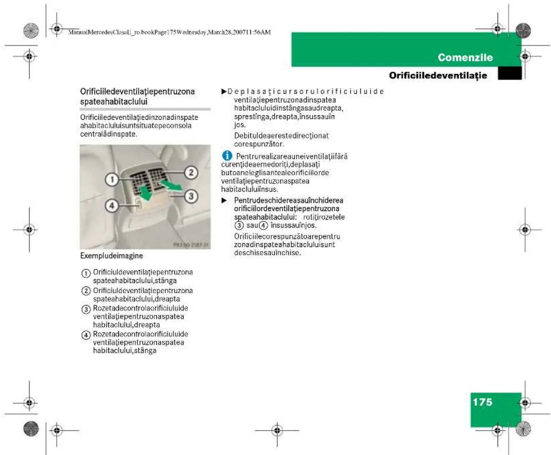 ManualMercedesClassU_ro.bookPage:175Wednesday,March28,200711-56AM Comenzile Orificiiledeventilație Orificiiledeventilațiepentruzona spateahabitaclului Orificiiledeventilațiedinzonadinspate ahabitacluluisuntsituatepeconsola centralădinspate. Exempludeimagine ① Orificiuleventilațiepentruzona spateahabitaclului,stânga ② Orificiuleventilațiepentruzona spateahabitaclului,dreapta ③ Rozetadecontrolaorificiuluide ventilațiepentruzonaspatea habitaclului,dreapta ④ Rozetadecontrolaorificiuluide ventilațiepentruzonaspatea habitaclului,stânga ►Deplasaticursorulorificiuluide ventilațiepentruzonadinspatea habitacluluidinstângasaudreapta, sprestinga,dreapta,insussauîn jos. Debituldeaerestedirecționat corespunzător. ① Pentrurealizareauneiventilațiifără curențideaernedoriți,deplasăti butoaneleglisantealcorificiilorde ventilațiepentruzonaspatea habitacluluiïnsus. ►Pentrudeschidereasauînchiderea orificiilordeventilațiepentruzona spateahabitaclului: rotițirozetele ③ sau(④ insussauînjos. Orificiilecorespunzătoarepentru zonadinspateahabitacluluisunt deschisesauînchise. 175