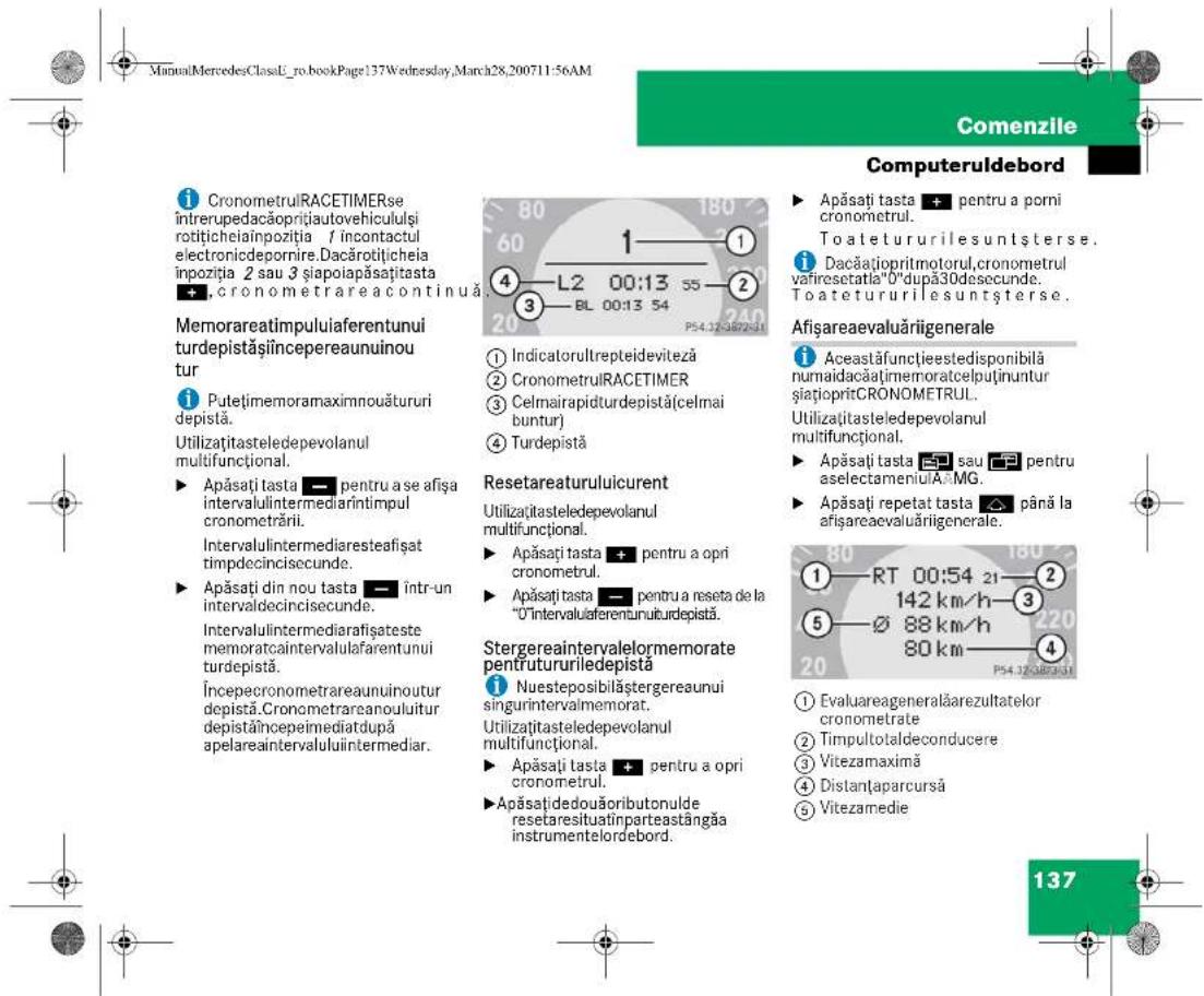 ManuMercedesClassL_ro_bookPage137Wednesday,March28,200711:56AM Comenzile Computeruldebord ① CronometrulRACETIMERse intrerupedacăoprițiautovehicululși rotițicheiainpozitia 1 incontactul electronicdepornire.Dacărotilichela inpozitia 2 sau 3 șiapoiapăsațitasta + , cronometrareacontinua. Memorareatimpuluiaferentunui turdepistășiincepereaunuinou tur ② Putețimemoramaximnouătururi depistă. Utilizațitasteledepevolanul multifuncțional. ► Apăsați tasta — pentru a se afișa intervalulintermediarîntimpul cronometrării. Intervalulintermediaresteafișat timpdecincisecunde. ► Apăsați din nou tasta — într-un intervaldecincisecunde. Intervalulintermediarafișateste memoratcaintervalulafarentunui turdepistă. Începecronometrareaunuinoutur depistă. Cronometrareanouluitur depistăîncepeimediatdupă apelareintervaluluiintermediar. ③ Indicatorultrepteideviteză ② CronometrulRACETIMER ③ Celmairapidturdepistă(celmai buntur) ④ Turdepistă Resetareaturuluicurent Utilizațitasteledepevolanul multifuncțional. ► Apăsați tasta + pentru a opri cronometrul. ► Apăsați tasta — pentru a reseta de la "O"intervaluiferentunuiturdepistă. Stergereaintervalelormemorate pentruTurururiledepistă ① Nuesteposibilăstergereaunui singurintervalmemorat. Utilizațitasteledepevolanul multifuncțional. ► Apăsați tasta + pentru a opri cronometrul. ► Apăsațidedouăoributonulde resetaresituatînparteastângăa instrumentelordebord. ► Apăsați tasta + pentru a opri cronometrul. ► Apăsați tasta + pentru a opri cronometrul. ► Apăsați tasta + pentru a opri cronometrul. ► Apăsați tasta + pentru a opri cronometrul. ► Apăsați tasta + pentru a opri cronometrul. ► Apăsați tasta + pentru a opri cronometrul. ► Apăsați tasta + pentru a opri cronOMETrul. ► Apăsați tasta + pentru a opri cronometrul. ► Apăsați tasta + pentru a opri cronometrul. ► Apăsați tasta + pentru a opri cronometrul. ► Apăsați tasta + pentru a opri cronometrul. ► Apăsați tasta + pentru a opri cronometrul. ► Apăsați tasta + pentru a opricronometrul. ► Apăsați tasta + pentru a opricronometrul. ► Apăsați tasta + pentru a opricronometrul. ► Apăsați tasta + pentru a opricronometrul. ► Apăsați tasta + pentru a opricronometrul. ► Apăsați tasta + pentru a opricronometrul. ► Apăsați tasta + pentru a opi cronometrul. ► Apăsați tasta + pentru a opricronometrul. ► Apăsați tasta + pentru a opricronometrul. ► Apăsați tasta + pentru a opricronometrul. ► Apăsați tasta + pentru a opricronometrul. ► Apăsați tasta + pentru a opricronometrul. ► Apăsați tasta + pentru a oprictronetra ► Apăsați tasta + pentru a oprictronetra ► Apăsați tasta + pentru a oprictronetra ► Apăsați tasta + pentru a oprictronetra ► Apăsați tasta + pentru a oprictronetra ► Apăsați tasta + pentru a oprictronetra ► Apăsați tasta + pentru a oprictronetra ► Apăsatații ► Apăsatații ► Apăsatații ► Apăsatații ► Apăsatații ► Apăsatații ► Apăsatații ► Apăsatații ► Apăsatații ► Apăsatații ► Apăsatații ► Apăsatații ► Apăsatații ► Apăratații ► Apăratații ► Apăratații ► Apăratații ► Apăratații ► Apăratații ► Apăratații ► Apăratații ► Apăratații ► Apăratații ► Apăratații ► Apăratații ► Apăratații ► Apăratații ► Apărataști ► Apărataști ► Apărataști ► Apărataști ► Apărataști ► Apărataști ► Apărataști ► Apărataști ► Apărataști ► Apărataști ► Apărataști ► Apărataști ► Apărataști ► Apărataști ► Apărataști ▶ Apărataști ▶ Apărataști ▶ Apărataști ▶ Apărataști ▶ Apărataști ▶ Apărataști ▶ Apărataști ▶ Apărataști ▶ Apărataști ▶ Apărataști ▶ Apărataști ▶ Apărataști ▶ Apărataști ▶ Apărataști ▶ Apănătăvealuariiigenerale Afeasăfunctieestedisponibilă numaidacățimemoratcelputinuntur șiatoipritCRONOMETRUL. Utilizațitateledepevolanul multifuncțional. ► Apăsatații sau până la afișareaevaluariiigenerale. ► Apărataști sau până la aselectameniu MG. ► Apărataști repetat tasta până la afișareaevaluariiigenerale. ① RT 00:54 21—142 km/h—3 ⑤ 88 km/h—80 km—4 ⑥ 80 km—P54.32-3893-31 ① Evaluaregeneralăarezultatelor cronometrate ② Timpultotaldeconducere ③ Vitezamaximă ④ Distanțaparcursă ⑤ Vitezamedie 137