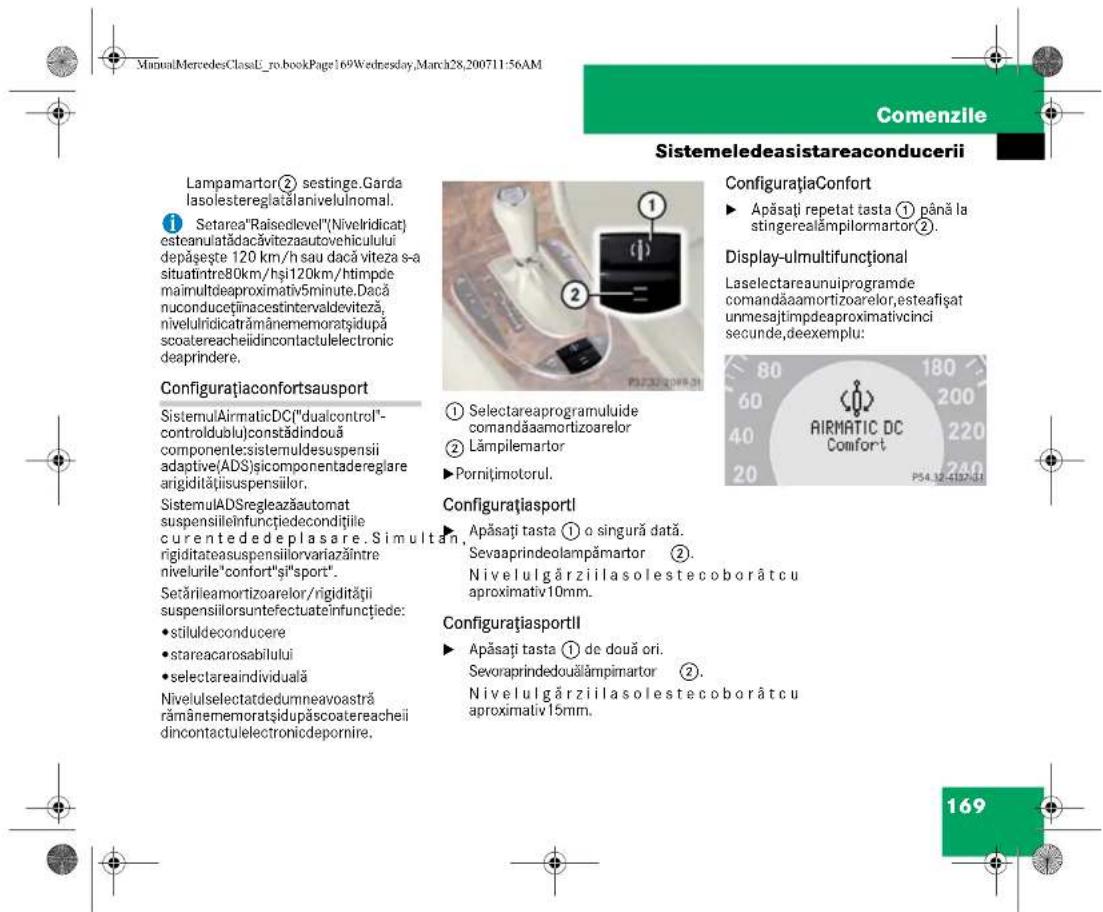 ManualMercedesClassL_ro_bookPage169Wednesday,March28,200711:56AM Comenzile Sistemeledeasistareaconducerii Lampamartor② sestinge.Garda lasolesteregia#alanivelulnomal. ① Setarea"Raisedlevel"(Nivelridicat) esteanulatadacăvitezaautovehiculului depășește 120 km/h sau dacă viteza s-a situaîntrre80km/hși120km/htimpde maimultdeaproximativ5minute.Dacă nuconduceținaceintervaldeviteză, niveluldicatrămânememoratsidupă scoatereacheiidincontactulelectronic deapindrere. Configurațiaconfortsausport SistemulAirmaticDC("dualcontrol"- controldulu)constădindouă componente:sistemuldesuspensii adaptive(ADS)sicomponentaderegla re arigidităiisuspensiilor. SistemulADSregleazăautomat suspensileînfunctjiedecondițiile curentededeplasare. Sim ultan, rigiditateasuspensilorvariazântre nivelurile"confort"și"sport". Setărileamortizoarelor/rigidității suspensiiloruntefectuateinfunctjiede: • stiluldeconducere • stareacarosabilului • selectareaindividuă Nivelulselectatededumneavoastră rămânememoratsidupăscoatereacheii dincontactulelectronicdepornire. Configurațiasportl ① Selectareaprogramuluide comandăaamortizoarelor ② Lâmpilemartor ► Pornițimotorul. Configurațiasportl Apăsați tasta ① o singură dată. Sevaaprindeolampămartor ②. Nivelulgărziilasolestecoborâtcu aproximativ10mm. Configurațiasportll Apăsați tasta ① de două ori. Sevoraprindedouălâmpimartor ②. Nivelulgărziilasolestecoborâtcu aproximativ15mm. ConfigurațiaConfort ► Apăsați repetat tasta ① până la stingerealâmpilormartor ②. Display-ulmultifuncțional Laselectareaunuiprogramde comandăaamortizoarelor,esteafișat unmesajtimpdeaproximativcinci secunde,deexemplu: AIRMATIC DC Comfort P34.12.4197-01 169