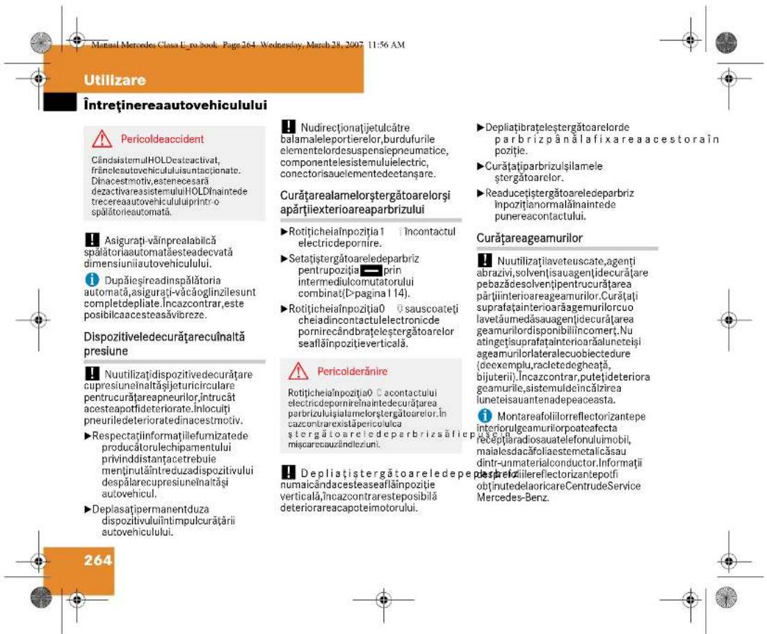 Utilizare Întreținerea autovehiculului Pericoldeaccident CândisistemulHOLDesteactivat, frânelesutovehicululisuntacționate. Dinacestmotiv,estenecesară dezactivareasistemuluiHOLDînintede trecereaautovehicululiprintro spălătorieautomată. Asigurați-văinprealabilcă spălătoriaautomatașesteadecvată dimensiuniiautovehiculului. Dupăieșireadinspălătoria automată,asigurați-văcăoglinzilesunt completdepliate.Încazcontrar,este posibilcaacesteasăvibreze. Dispozitiveledecurățareculnaltă presiune Nuutilizațidispozitivedecurățare cupresiuneînaltășijeturicirculare pentrucurățareapneurilor,intrucât acesteapotfideriorate.Înlocuți pneuriledeterioratedinacestmotiv. Respectațiinformațiilefumizatede producătoreulechipamentului privindistanțacetrebuie menținulăîntreduzadispozitivului despălarecupresiuneînaltăși autovehicul. Deplasațipermanentduza dispozitivuluiîntimpulcurățării autovehiculului. Nudirecționațijetulcâtre balamaleleportierelor,burdufurile elementelordesuspensiepneumatice, componenteleisistemuluiielectric, conectorisauelementedectanșare. Curățarealamelorștergătoarelorși apărțiexterioareaparbrizului Rotițicheiaînpozitia1 încontactul electricdepornire. Setațiștergătoareledeparbriz pentrupoziția prin intermediulcomutatorului combinati(>pagina 1 14). Rotițicheiaînpozitia0 ūsauscoateti cheiadincontactulelectronicde pornirecândbrațeleștergătoarelor seafăînpozitiye verticală. Pericolderănire Rotițicheiaînpozitia0 C contactului electinedepornireînaintedecurățarea parbrizuluișialamelorștergătoarelor. Încazcontrareixistäpericoluica ștergătoareledeparbrizsăfice pusei. Depliațiștergătoareledepe numaicândacesteaseafăînpozitie verticală,Încazcontraresteposibilă deteriorareacapoteimotorului. Depliațiibrateleștergătoarelorde parbrizpânălafixareaacestorain poziție. Curățațiparbrizulșilamele ștergătoarelor. Readucețiștergătoareledeparbriz inpozițianormalăinaintede punereacontactului. Curățareageamurilor Nuutilizațilaveteuscate,agenti abrazivi,solvențisauagențidecurățare pebazădesolvențipentrucurățarea părțiinterioareageamurilor.Curățați suprafațainterioarăgemurilorcuo lavetăumedăsauagențidecurățarea geamurilordisponibiliincomert.Nu atingetșsuprafațainterioarăaluneteși ageamurilorlateralecuobiectedure (decexemplu,racletedegheată, bijuterii).Încazcontrar,putețiđeteriora geamurile,sistemuldeincălzirea luneteisauantenadepeaceasta. Montareafoliilorreflectorizantepe interiorulgeamurilorpoateafecta recepțiaradiosauatelefonului mobil, maialesdacăfoliaestemetalicăsau dintr-unmaterialconductor.Informații des prelăilereflectorizantepofi obtinutedelaoricareCentrudeService Mercedes-Benz. 264