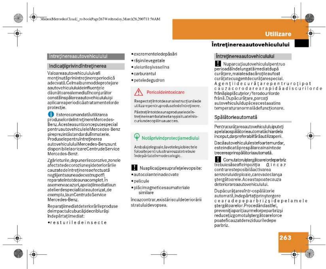 ManualMercedesClassL-ro-bookPage263Wednesday,March28,200711:56AM Utilizare Întreținereaautovehiculului Întreținereaautovehiculului Indicațiiprivindîntreținerea Valoareaautovehicululuivafimenținutăprinîntreținereperiodicăadecvată.Celmaibunmoddeprotejareaautovehicululideinfluențedédauânătoarealedemiulînconjurătorkostrăinspălareaautovehicululuișiaplicareaperiodicăatratamentelorđeprotecție. i EsterecomandatăutilizareaproduselordeîntreținereMercedes-Benz.AcesteaasuntconceputespecialpentruautovehiculeleMercedes-Benzsireprezintăstandarduînmaterie.ProduselepentruîntreținereautovehicululuiMercedes-BenzsuntdisponibileaoricareCentrudeServiceMercedes-Benz.Zgărieturile,depunerilecorozive,zoneleafectedecoroziuneșdeteriorărilecauzatedeîntreținereaefectuatăneglijentsauneadecvatnupotfireparateîntotdeaunacomplet.înasemeneacazuri,apelătimediatlaunatelierdespecialitateautorizat,deexemplu,launCentrudeServiceMercedes-Benz.Reparațimediatdeteriorărileprodusedeimpactpucubățidecriburășiîndepărătimediat: •resturiledeinsecte •excrementeledepăsări •rășinilevegetale •uleiurileșivaselina •carburantul •peteledegudron ⚠ Pericoldeintoxicare Respectațiîntotdeaunainstructiuniledeutilizarepentruproduseledeîntreținere. Păstrațiîntotdeaunaproduseledeîntreținereambalateetansșisituateînilocuriundecopiiinuauacces. ⚠ Notăprivindprotecțiamediului Ambalajelegoale,laveteleşliobiectelefolositepentrulustruireuzatetrebuleîndepărtateînmodecologic. ⚠ Nuaplicațipesuprafatelevopsite: •autocolanteinadecvate •pelicule •plăcimagneticesaumaterialesimilareîncazcontrar,existărisculdeteriorăriistratuluidevopsea. Î Nuparcațiautovehicululpentruoperiodaândelungatămediatdupăcurățare,maialesdacăroțileaufostcurățatecuagentdecurățarespecial.Agențiidecurățarepentruroțipotcauzacorodarearapidăadiscurilorderefranăsiaplăcuțelor/ferodourilordefrană.Dupăcurățare,parcațiautovehicululdupăceaceastaalinstemperaturanormalâdefuncționare. Spălătorieautomată Pentrucurățareaautovehicululuiputetțiapelalaospălătorieautomatăchiardelainceput,darpreferabilărăutilizaperii.Dacăautovehicululestefoartemurdar,esteindicatăprespălareainaintedetrecereaprinspălătoriaautomată. ⚠ Comutatorulștergătoarelordeparbriztrebuiesăseafieinozitia Q,încazcontraresteposibilăactivaresenzoruluideploie,carevadeclanșastergătoarele.Aceastapoatecauza deteriorareaautovenicului. Dupăcurățareaîntr-ospălătorieautomată,îndepărătațiprinștergerece a depeparbrizside pelameleștergătoarelor.Procedândastfel,prevenițiaparițiaurmelorpeparbrizsireducetizgomotulștergătoarelorcepoateficauzatdereziduuriledepeparbriz. 263