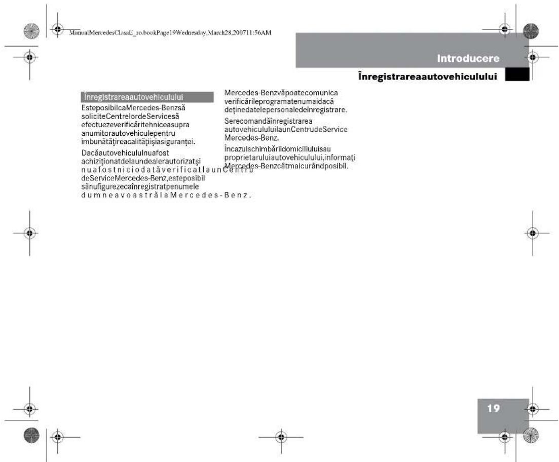 ManualMercedesClassU-ro.bookPage:19Wednesday,March28,200711:56AM Introducere Înregistrareaautovehiculului Înregistrareaautovehiculului EsteposibilcaMercedes-Benzsă soliciteCentrelordeServicesă efectuezeverificăritehnicasupra anumitorautovehiculepentru îmbunătățireacalitățișiasiguranței. Dacăautovehicululnuafost achiziționatdelaundealerautorizatsi nuafostniciodalăverificatlaunCentru deServiceMercedes-Benz,esteposibil sănufigurezecaînregistratpenumele dumneavoastrălaMercedes-Benz. Mercedes Benzvăpoatecomunica verificărileprogramatenumaidacă deținedatelepersonaledeînregistrare. Serecomandăinregistrarea autovehicululuilaunCentru deService Mercedes-Benz. Încazulschimbăriidomiciliuluisau proprietaruluiautovehiculului,informați Mercedes-Benzcâtmaicurândposibil. 19