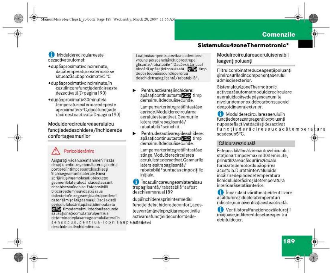 Manual Mercedes Clasa L_ro.book Page 189 Wednesday, March 28, 2007 11:56 AM Comenzile Sistemulcu4zoneThermotronic* Modulderecirculareeste dezactivatautomat: • dupăaproximativcinciminte, dacătemperaturaexterioriăse situeazăsubaproximativ5°C • dupăaproximativcinciminte,în cazulincarefuncțiaderăcireeste dezactivată(>pagina 190) • dupăaproximativ30minutela temperaturiexterioraredepeste aproximativ5°C,dacăfunctiade răcireesteactivată(>pagina 190) Modulderecirculareaeruluicu funçtiededeschidere/închilderede confortageamurilor Pericolderănire Asigurati văcănuseaftănimeniliraza desacțunedintregeamulateralșicadrul portiereîntimpcesuntdeschiseși închisegemarulileterale.Nuvă sprijiniținguamplasăbiobiectepe geamurilelateralecândacsteassunt deschisesauîncise.Esteposibilă biocareadumncavoastrăsua obiectelorintregeamșicadrulportierei datorîmăciărigeamul.Dacăxistă pericolubocarii, apăsațidinoutasta timpdemaimultdedouâsecunde sauactionațicomutatorulpentra determinadeplasaregeamuluiilateralîn sensopus, pentru laoprisaupes- deschidesauînchildedinnou. Luațimăsuripentruaevitaaccidentarea vreunepisoenelainchideretrapei glisante/rabatabile*. Dacăxistăriscul blocării, apăsațidinoutasta timp depestedouâsecundepentrua deschidetrapaglisantă/rabatabilă*. Pentruactivareșinchidere: apăsațicontinuutasta timp demaimultdedouâsecunde. Lampamartorintegratăintastăse aprinde.Modulderecircularea aeruluiesteactivat.Geamurile lateraleșitrapaglisantă/ rabatabilă*seînchid. Pentrudezivareșideschidere: apăsațicontinuutasta timp demaimultdedouâsecunde. Lampamartorintegratăintastăse stinge.Modulderecircularea aeruluiestedezactivat.Geamurile lateraleșitrapaglisantă/ rabatabilă*suntaduseinpozițiile inițiale. Încazulîncareungeamilateralsau trapaglisantă/rabatabilă*aufost deschisemanual 189 dupăinchidereaprinintermediul funcțieidelinchideredeconfort,ace- teavorrămâneînpozițiarespectivăla activareafuncțieideconfortdede- schidere] Modulrecirculareaeruluisensibil laagentipoluanți Filtrulcombinatreduceagentiipoluanți şimirosuriledincomponentaerului admisdinexterior. Sistemulcu4zoneThermotronic activeazăautomatmodulderecirculare aeruluidacăsedepășescanumite niveluridemonoxiddecarbonsauoxid deazotinaerulexterior. Modulderecirculareaeruluiîn funçtiedeprezențaagentiilorpoluanți nupoatefiactivatdacătiadezactivat funcțiaderăciresaudacătemperatura scadesub5°C. Căldurareziduală Esteposibilă încălzireaautovehiculului staționartimpdemaxim30deminute, prinutilizareacălduriiziduale furnizatedemotordupăoprirea acestuia.Durataintervaluluiide incălziredepindedetemperatura lichiduluiiderăcireștidetemperatura interioarăsetataanterior. Încazulactivăriifuncțieideutilizare acălduriizidualealatemperaturi ridicate,numauventilațiaesteeactivată. Ventilatorulfuncționeazălaturații majoase,indiferendesetareapentru debituldeaer. 189