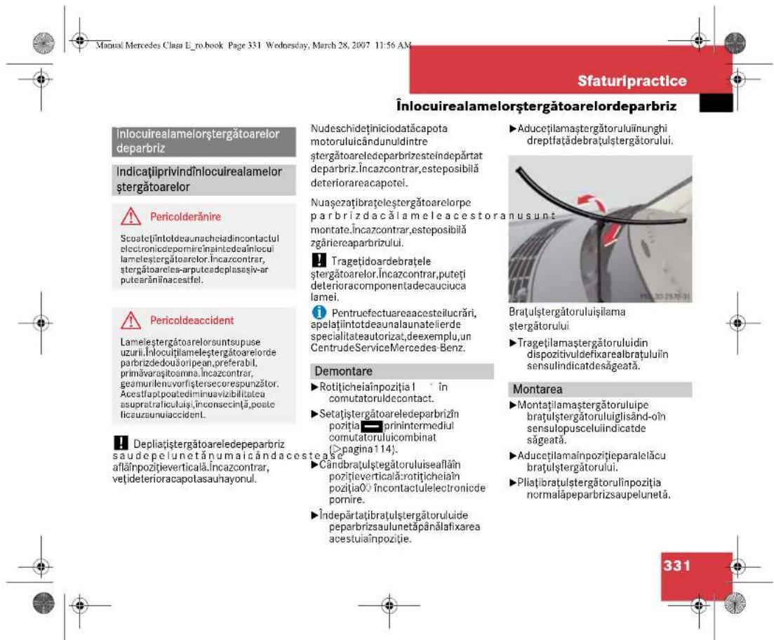 Manual Mercedes Clau L_ro.book Page 331 Wednesday, March 28, 2007 11:56 AM Sfaturipractice Înlocuirealamelorștergătoarelordeparbriz ÎndicațiiprivindÎnlocuirealamelorștergătoarelor ⚠️ Pericolderănire Scuatețiîntoldeaunacheiadincontactul electroniccepomireînaintedeaînlocui lamelestergătoarelor.Încazcontrar, stergătoareles-arputcadeplasașiv-ar putsarăniînacesifel. ⚠️ Pericoldeaccident Lameleștergătoarelorsuntsupuse uzurii.Inlocuitlameleștergătoarelorde parbrizdedouăoripean,preferabil, primăvarasitoamna,Încazcontrar, geamurilenuvorfiştersecorespunzator. Acestiaptpoatediminuavizibilitatea asupratificuluiși,înconsecință,poale ficauzaunuiaccident. ⚠️ Depliațiștergătoareledepeparbriz saude pelunetănumaicândacestease aflăinpozițieverticală.Încazcontrar, vețideterioracapotasaunayonul. Nudeschideținiciodatăcapota motoruluicândunuldintre stergătoareledeparbrizesteindepart deparbriz.Încazcontrar,esteposibilă deteriorareacapotei. Nuașezatibratelestergătoarelorpe parbriz dacăl ameleacestoranusunt montate.Încazcontrar,esteposibilă zgăriereaparbrizului. ⚠️ Tragețidoardebrațele stergătoarelor.Încazcontrar,puteți deterioraccomponentadecauciucă lamei. ⚠️ Pentruefectuareaacesteilucrări, apelațiintotdeaunalaunatelierde specialitateautorizat,deexemplu,un CentrudeServiceMercedes Benz. Demontare ▶ Rotițicheiaînpozitia1 în comutatoruldecontact. ▶Setațiștergătoareledeparbrizîn poziția ■ prinintermediul comutatoruluicombinat (»pagina114). ▶Cândrațulștegătoruluiseaflăin poziție verticală:rotițicheiaîn poziția0 încontactulelectronicee pornire. ▶Îndepărataibrațulștergătoruluide peparbrizsaulunetăpânălafixarea acestuiaînpozitie. ▶Aducețilamaștergătoruluiinunghi dreptfațădebrațulștergătorului. Brațulștergătoruluișilama stergătorului ▶ Tragețilamaștergătorului din dispozitivuldefixarealbrațului în sensulindicatdesâgeată. Montarea ▶ Montațiamaștergătoruluipe brațulștergătoruluiuglisând-oîn sensulopusceluiindicatde săgeată. ▶Aducețilamainpozițieparalelăcu brațulștergătorului. ▶Pliațibrațulștergătorulînpozitja normalăpeparbrizsaupelunetă. 331