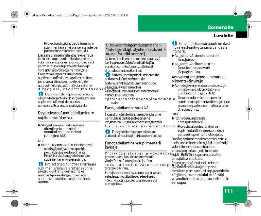Proiectorulcufunctiiedeiluminare suplimentară în viraje se aprinde pe parteadinspreinteriorulvirajului. Dacățiaprinsemnalizatoarelepentra indicaschimbareadirectiei,darapoirotiti volanulinsensopus,esteaprinsproiectorul pentruiluminaresuplimentarăinviraje corespunzătordirectiisemnalizate. Proiectoarelepentruiluminarea suplimentarăinviraje seaprindsimultan, pentruscurttimp.peambelepăriale autovehicului,dacărotijvolanulintr-o direcțieși,lascurttimp,însens i Dacăselectațtreaptademersnapoi, seaprindeprojectorulcufunctiiedeiluminare suplimentarăinvirajedepepartea corespunzătoareexteriorulvirajului. Dezactivareafunctiiedeiluminare suplimentarăinviraje ► Stingetisemnalizatoarelede directieprinintermediul comutatoruluicombinat (>pagina 108). sau ► Pentrucasemnalizatoruldedirectițesă sestingărotui volanulinozția pentruedeplasaredreptinainte. Proiectorulcufunctiiedeiluminare suplimentarăinviraje seprinente. i Proiectorulcufunctiiedeiluminare suplimentarăinviraje rămâneaprins pentruscurttimp,démaximtrei minute.Apoisestinge,chiardacă semnalizatoruldedirectițeineică aprins. Sistemulinteligentdeiluminare*- "IntelligentLightSystem"(autovehi- culecufaruribi-xenon*) Sistemulinteligentdeiluminareadaptează luminaprovențădelafuruniledinfatațăla condițiilecurrentedernas,stefincât drumulestomabineluminat. i Sistemulinteligentdeiluminareeste activnumaicândesteîntunic. Sistemulinteligentdeiluminareinclude: • funcțiadeiluminareactivă • funcțiadeiluminaresuplimentarăinviraje • moduleautostradă • proiectoareledeceatacudomeniu extins Functiadeiluminareactivă Încazulfunctiiedeiluminareactivă,farurile pentrufazăscurtăserotescinsens kongitudinal,Linghulderotiresereglecazăin funcțiedecondițiilecurrentederula i Funcțiadeiluminareactivănueste activatăintimpulstaționăriiautovehicului. Functiadeiluminaresuplimentară înviraje Proiectoarelespecialedeceataa proiectoarecufunctiesuplimentarăin viraje.Dacăfectuațirvirajstrăns, acestealiumineazăzonacorespu direcțieidevirare. Funcțiadeiluminaresuplimentarăinviraje estedezactivatălvitezecedepăsesc 40km/hșicândproiectoareledeceata suntaprinse. i Funcțiadeiluminaresuplimentară învirajeesteactivatănumaicândeste întunic. ► Asigurati-văcămotorulestein functiune. ► Asigurati-văcăfazascurtăa farurilorresteeactivată (>pagina 106). Activareafunctiiedeiluminaresu- plimentarăinviraje ► Aprindețisemnalizatoareledecirectie prinintermediulcomutatorului combinat (>pagina 108). Sevaaprindeprojectorulpentru iluminareausuplimentarăinvirajesituat peaceaesipartecusemmalizatorulde direcțieaprins. sau ► Rotitivolanulindirectia corespunzătoare. Proiectorulpentruiluminarea suplimentarăinviraje seaprindepe parteadinspreinteriorulvirajului. Dacățiaprinsemnalizatoarelepentra indicaschimbareadirectiei,darapoirotiti volanulinsensopus,esteaprins projectorulcufunctiiedeiluminare suplimentarăinvirajecorespunzător direcției semnalizate. Proiectoarelefunctiiedeiluminare suplimentarăinviraje seaprind simultan,pentruscurttimp,peambele părțialeautovehicului,dacărotii volanulintr-odirectiei,sascurttimp,in sensopus. 111
