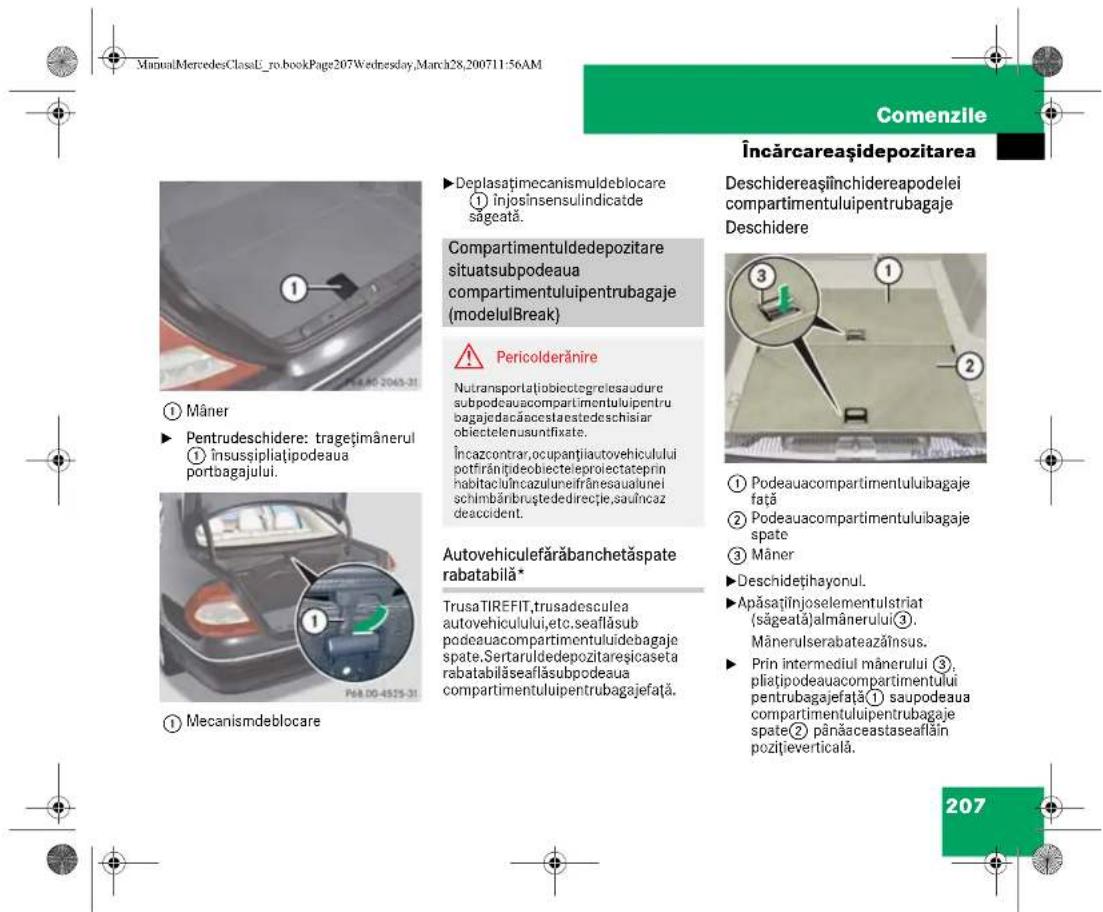ManualMercedesClassE_ro.bookPage207Wednesday,March28,200711:56AM Comenzile Încărcareașidepozitarea ►Deplasațimecanismuldeblocare ① Înjosinsensulindicatde săgeată. Compartmentuldedepozitare situatsubpodeaua compartmentuluiipentrubagaje (modelulBreak) ⚠️ Pericolderănire Nutransportațiobiectegrelesaudure subpodeauacompartmentuluiipentru bagajedacăaccestaestedeschisiar obiectelenusundifxate. Încazcontrar,ocupanțiautovehicului potfărânțiđeobiecteleproiectateprin habitaculîncazulneifrânesaualunei schimbăribruștedirecție,saulncaz deaccident. Autovehiculefărăbanchetăspate rabatabilă* TrusaTIREFIT,trusadesculea autovehicului,etc.seaflăsub podeauacompartmentuluiidebagaje spate,Sertaruldedepozitareșicaseta rabatabilăseaflăsubpodeaua compartmentuluiipentrubagajefață. Deschidereașiînchidereapodelei compartmentuluiipentrubagaje Deschidere ③ ① Podeauacompartmentuluiibagaje față ② Podeauacompartmentuluiibagaje spate ③ Mâner ►Deschidețihayonul. ►Apăsațiținjoselementulstriat (săgeată)almânerului③. Mânerulserabateazăinsus. ►Prin intermediul mânerului ③, pliatipodeauacompartmentului pentrubagajefată¹ saupodeaua compartmentuluiipentrubagaje spate(② pânăaceastaseaflăin pozițieverticală. 207