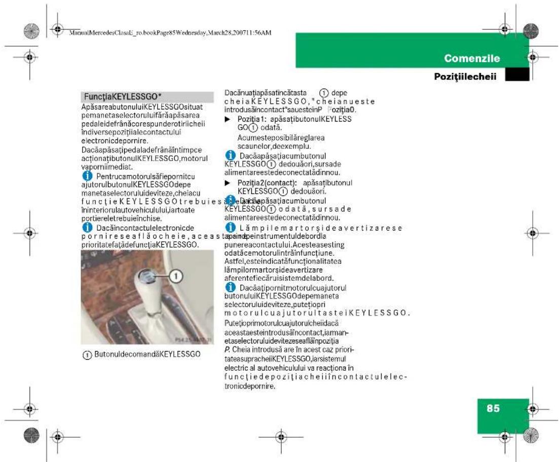 ManuMercedesClassU_ro.bookPage85Wednesday, March28,200711:56AM Comenzile Pozițiilecheii FunctiakKEYLESSGO* ApăsareabutonuluiKEYLESSGO situat pemanetaselectorulufărăpăsarea pedaleidefrânăcorespunderotiricheii indiversepozițialecontactului electronicdepornire. Dacăapăsațipedaladefrânăîntimpce acționațibutonulKEYLESSGO,motorul vaporniimediat. Pentrucamotorulsăfiepornitcu ajutorulbutonulKEYLESSGO depe manetaselectorulideviteze, cheiacu functieKEYLESSGO trebuies îninteriorulautovehiculului, iartoate portiereletrebuieînchise. Dacăincontactulelectronicde pornireseaflăocheie, aceast prioritatefatădefunctiakKEYLESSGO. ① ButonuldecomandăKEYLESSGO Dacănuatăpăsatincătasta ① depe cheiaKEYLESSGO,"cheianueste introdusăincontact"sauesteinP Poziția0. ► Poziția1: apăsațibutonulKEYLESS GO① odata. Acumesteposibilăreglarea scaunelor, doexemplu. Dacăapăsațiacumbutonul KEYLESSGO① dedouăori, sursade alimentareestedeconectatădinnou. ► Poziția2(contact): apăsațibutonul KEYLESSGO① dedouăori. Dacăapăsațiacumbutonul KEYLESSGO① odata, sursade alimentareestedeconectatădinnou. Lămpilemartorsideavertizarese peimdeinstrumentuldebordla punereacontactului. Acesteasesting odatăcemotorulintrăînfunctiune. Astfel, esteindicatăfunctionalitatea lâmpilormartorsideavertizare aferentefiecăruisistemdelabord. Dacăațipornitmotorulcuajutorul butonuluiKEYLESSGO depemaneta selectoruluideviteze, putețiopri motorulcuajutorultasteiKEYLESSGO. Putețioprimotorulcuajutorulcheidacă aceastaesteintrodusăincontact, iarmanetaselectorulidevitezeseaflăinpoziția P. Cheia introdusă are în acest caz prioritateasupracheiiKEYLESSGO, iarsistemul electric al autovehicului va reacționa în funcțiedepozitiacheiiîncontactulele- tronicdepornire.