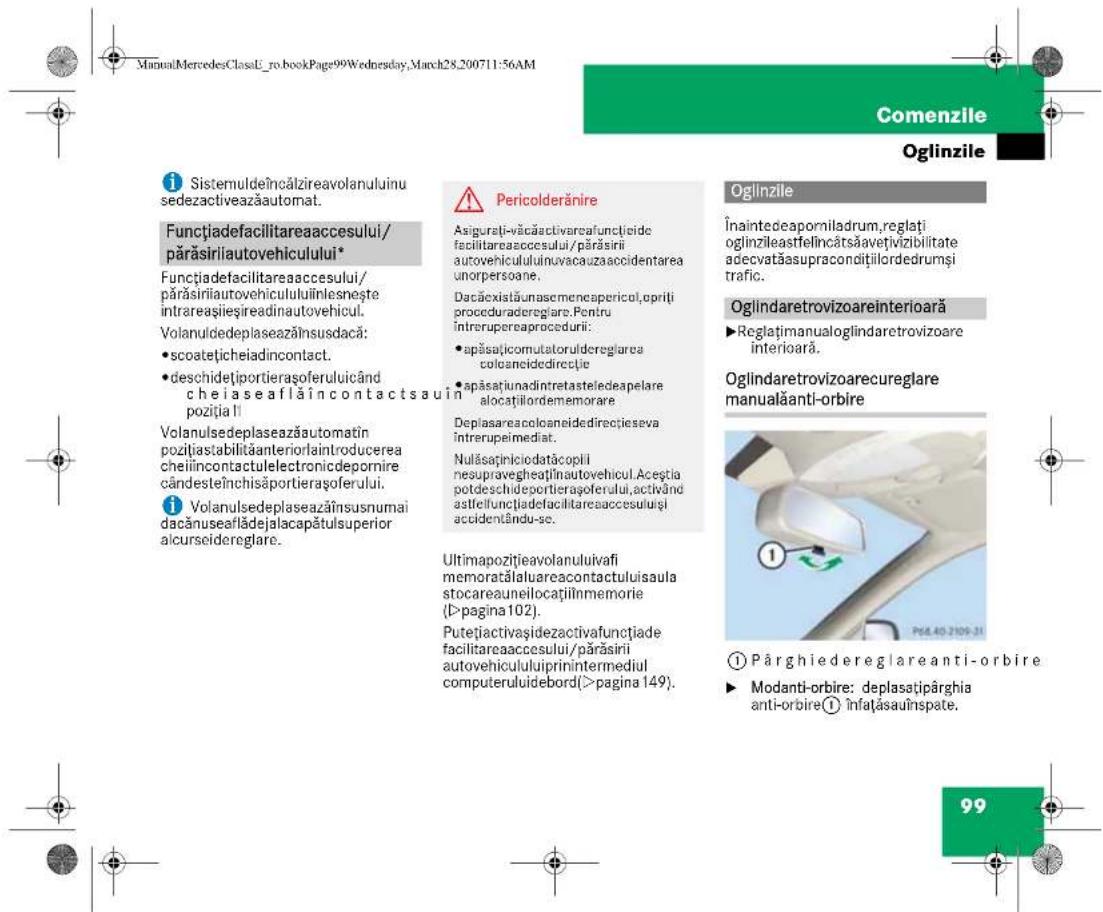 ManuMercedesClassE_ro_bookPage99Wednesday, March28,200711:56AM Comenzile Oglinzile i Sistemuldeîncălzireavolanuluinu sedezactiveazăautomat. Functiade facilitareaaccesului/părăsirilautovehiculului* Functiade facilitareaaccesului/părăsirilautovehicululuiînlesnește intrareașieșireadinautovehicul. Volanuldedeplaseazănsusdacă: • scoatețicheadincontact. • deschidețiportierașoferuluicând cheiaseaflăincontactsauin poziția! Volanulsedeplaseazăautomatin pozițiastabilităanteriorlaintroducerea cheiincontactulelectronicdepornire cândesteînchisăportierașoferului. i Volanulsedeplaseazănsusnumai dacănuseaflădejalacapătulsuperior alcurseidereglaire. Pericolderănire Asigurati-văcăactivareafunțiciide facilitareaaccesului/părăsirii autovehicululuiinvacauzaaccidentarea unorpersoane. Dacăexistăunascmencapericol,oprili proceduradereglaire. Pentru întrerupereaproceduri: • spăsațicomutatoruldereglaire coloanceidedirectie • spăsațiunadintretasteledeapelare alocațiilordememorare Deplasareaoloaneidedirectieseva întrerupeimediat. Nulăsaținiciodatăcopli nesupraveghedținautovehicul.Aceștia potdeschideportierașoferului,activând astfeliunțiade facilitareaaccesuluiși accidentându-se. Ultimapozitțieavolanuluivafi memoratălaluareacontactuluisaula stocareauneilocațiinmemorie (D>pagina102). Putețiactivașidezactivafunctiade facilitareaaccesului/părăsirii autovehicululuiiprinintermediul computeruluidebord(>pagina 149). Ogilinzile Înaintedeaporniladrum,reglați oglinzileastfelincătsăvețivizibilitate adecvatăasupracondițiilordedrumși trafic. Oglindaretrovizoareinterioară ►Reglațimanualoglindaretrovizoare interioară. Oglindaretrovizoarecureglare manualăanti-orbire ① Pârghiedereglare anti-orbire ► Modanti-orbire: deplasatipărghia anti-orbire① Înfațăsaufinspate. 99