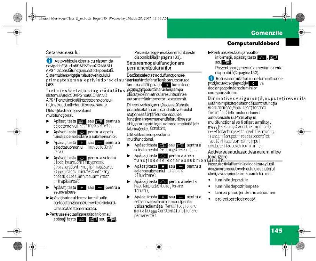 Manual Mercedes Clasu E_ro.book Page 145 Wednesday, March 28, 2007 11:56 AM Comenzile Computeruldebord Setareaceasului Autovehicule dotate cu sistem de navigatie*(Audio50APS*sauCOMAND APS)*aceastafunctienuestedisponibilă. Sistemuldenavigatie*alautovehiculului primeștesemnaleprivindoradelaun GPS. Trebuiesåsetatiosingurådatåfusi sistemulAudio50APS*sauCOMAND APS*.Pentruindicaținiracestsens,consultaținstructiuniledeutilizareseparate. Utilizațitasteledepevolanul multifuncțional. Apăsați tasta sau pentru a selectameniul Settings(Setari)... Apăsați tasta pentru a apela funcția de selectare a submeniurilor. Apăsați tasta sau pentru a selectasubmeniul Time/Date(Or3/ Data). Apăsați tasta pentru a selecta Clock,hoursConimbypressR (Ceas,orăConfirmațiPrinopăsarea R) (sau Clock,minuteConfirmați pressR)(Ceas,m'unteConfirmați prinapăsareaR) Apăsați tasta sau pentru a setaovaloare. Apăsațibutorulderesetaresituatin parteastangăinstrumentelordebord. Orasetataëstememorată. Pentruaselectafigaresaltorinformatii apăsați tasta sau sau Prezentareageneralămeniurileste disponibilă(>pagina 133). Setareamoduluifuncționare permanentăafarurilor Dacațațselectatmodulfunctionare perenintăfaruriloriscomutatorulde luminiseafămpoziiță, luminiilede porteașcurtafarurilorilampa plaouteideinmatricularesuntaprinse automatcăttimpmotorulestopomit. Dinmotivedesiguranță,aceastăfunție poateifisetatănumaicândautovehiculul staționeazăÎntărileundemodule funcționarepermanentăafaruriloreste obligatoriu prin lege, setarea implică (de fabrică)este, Constant, Utilizațitasteledepevolanul multifuncțional. Apăsați tasta sau pentru a selectameniul Seu,rigst(Setari)... Apăsați tasta pentru a apela funcțiade selectareasubmeniul Apăsați tasta sau pentru a selectasubmeniul Lighting (Tlumiere). Apăsați tasta pentru a selecta Head lampmode(Modacțiorare faruri). Apăsați tasta sau pentru a setaactivareafarurilor(modupentru utilizarediuma)la Partei(acti,crare manual) sau Constant(functionare permanentă). ►Pentruaselectafigareaaltor informații, apăsați tasta sau Prezentarea generală a meniurilor este disponibilă(>pagina 133). Rotirea comutatorului de lumini în orice pozițiecucexcepțiaoziiție va declanșaaprinderealuminilor corespunzătoare. Dinmotivedesiguranță,nuputețirevenila setărileimplicite(defabrică)pentrufunția Headlampode(Voulineactionares farurilor)întimpulconducerii autovehiculului.Pedisplay-ul multifuncțional va fiafișat umătorul mesaj SetuingsCarnotbeccompletely resetofactorysettingsvi ledriving (functyltenupctfiresctateocmiel lasetăriledefabricăîntripul conducuriiautovehiculului!). Activareausadezactivarealuminiide localizare Incazulactivăriluminidielocalizare,după deszavorăreaautovehicululuicuajutorul cheii,sevoraprindeumătoarelelumini: luminiledepoziiție luminiledepoziițiespate lampa plaćuței de inmatriculare proiectoareledeceata 145
