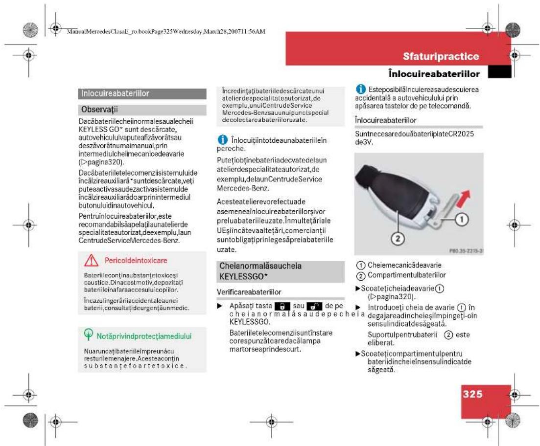 Sfaturipractice Înlocuireabateriilor Înlocuireabateriilor Observații Dacăbateriilecheinormalesaualechii KEYLESS GO* sunt descărcate, autovehiculivaputeafizăvorătsau deszăvorătnumaimanual, prin intermediulcheimecanicedeavarie (>pagina320). Dacăbateriiletelecomenziisistemuluide încălzireauxiliară *suntdescărcate,veți puteaactivasaudezactivasistemulde încălzireauxiliarădcarprinintermediul butonuluidinautovehicul. Pentruînlocuireabateriilor,este recomandabilăsapelăjilaunatelierde specialitateautorizat,deexemplu,laun CentrudeServiceMercedes-Benz. Pericoldeintoxicare Bateriilecontșinsubstrăctoxiceși caustice.Dinacestmotiv,depozită bateriileinafaraaccesuluicopilor. Încazulingerăriiaccidentalaunci baterii,consultațidcurgențăunmedic. Notăprivindprotecțiamediului Nuaruncațibateriileimpreunăcu resturilemenajere.Acesteaconțin substanțefoartetoxice. Încredințăbateriiledescăcateunui atelierdespecialitateautorizat,de exemplu,uniCentrudeService Mercedes-Benzsaunuipunctspecial decolectareabateriiloruzate. Înlocuitiîntotdeaunabateriilein pereche. Putețiobținebateriiadecvatedelaun atelierdespecialitateautorizat,de exemplu,delaunCentrudeService Mercedes-Benz. Acesteatelierevorefectuade asemeneaînlocuireabateriilorși vor preluabateriileuzate.Înmultețăriale UEșiîncătevaaltetări,comercianții suntobligațiprinlegesăpreiabateriile uzate. Chelanormalăsauchela KEYLESSGO* Verificareabateriilor Apăsați tasta sau de pe chieianormalăsaudepechela KEYLESSGO. Bateriiletelecomenziisuntînstare corespunzătoaredacălampa martorseaprindescurt. Isteposibilăincuiereasaudescuierea accidentală a autovehiculului prin apăsarea tastelor de pe telecomandă. Înlocuireabateriilor SuntnecesaredouăbateriplateCR2025 de3V. ① Cheiemecanicădeavarie ② Compartimentulbateriilor ►Scoatețicheiadeavarie① (>pagina320). Introduceți cheia de avarie ① în degajareadincheieșijmpingeți-oin sensulindicatdesâgeată. Suportulpentrubaterii ② este eliberat. ►Scoatețicompartmentulpentru bateriidincheieinsensulindicatde săgeată. 325