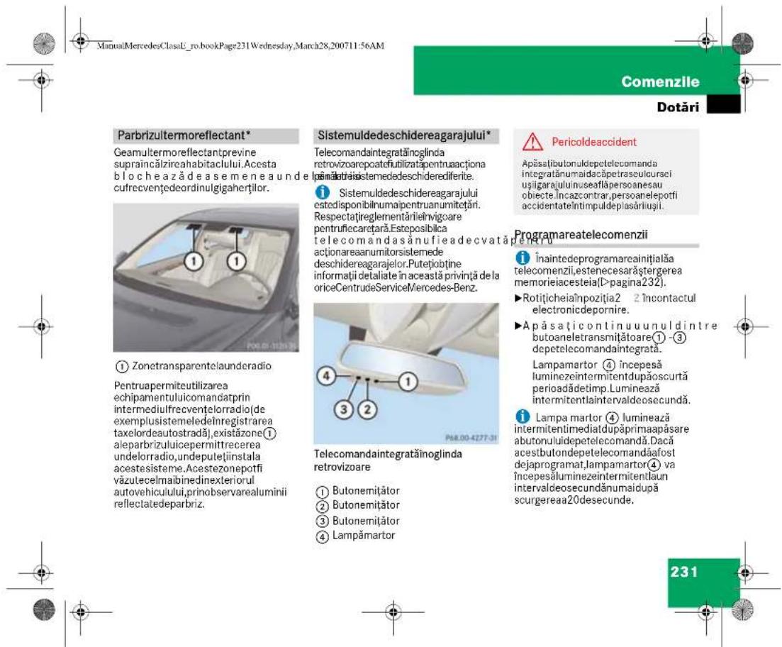 ManualMercedesClassE_ro.bookPage231Wednesday,March28,200711:56AM Comenzile Dotări Parbrizultermoreflectant* Geamultermoreflectantprevine supraincălzireahabitaclului.Acesta blochează de ase menea unde cufrecvențedeordinulgigaherților. ① Zonetransparentelaunderadio Pentruapermiteutilizarea echipamentuluicomandatprin intermediulfrecventelorradio(de exemplusistemeledeInregistrarea taxelordeautostradă),existăzone① aleparbrizuluicepermittrecerea undelorradio,undeputețiinstala acesteisisteme.Acestezonepotfi vázutecelmaibinedinexteriori autovehicuului,primobservarealuminii reflectatedeparbriz. Sistemuldedeschidereagarajului* Telecomandaintegrătinoglinda retrovizoarepoatofulibilizat pentruacționa inămătrei sistemedeschederediferite. ① Sistemuldedeschidereagarajului estodisponibilnumaipentruanumitrotări. Respectațireglementărileivigoare pentruțecarețară.Esteposibilica telecomandasănufieadecvatăpertru actionareaanumitorsistemede deschidereagarajelor.Putetjobține informații detaliate în această privință de la oriceCentrudeServiceMercedes-Benz. ② Telecomandaintegratainoglinda retrovizoare ③ Butonemițător ④ Butonemițător ⑤ Butonemițător ⑥ Lampămartor Sistemuldedeschidereagarajului* Telecomandaintegrătinoglinda retrovizoare Apăsătibutonuldepetelecomanda integratânumaidacăpetraseculcursei usigarajuulinuseafăpersoceanesau obiecte încazcontrar,persoanelepotfi accidentateÎntimpuldeplasărluși. Pericoldeaccident Programareatelecomenzii Înaintedeprogramareaințialăa telecomenzii,estenecesarăștergerea memorieiacesteia(>pagina232). ►Rotițicheiaînpozitia2 2 încontactul electronicdepornire. ►Apăsațicontinuuunuldintre butoaneletransmitătoare① -3 depetelecomandaintegrata. Lampamartor ④ începesă luminezeintermitentdupăoscurtă perioadădetimp.Luminează intermitentlaintervaldeosecundă. Lampa martor ④ luminează intermitentimediatdupăprimaapăsare abutonulidepetelecomandă. Dacă acestbutondepetelecomandăafost dejaprogramat,lampamartor④ va începesăluminezeintermitentlaun intervaldeosecundânumaidupă scurgerea20desecunde. 231