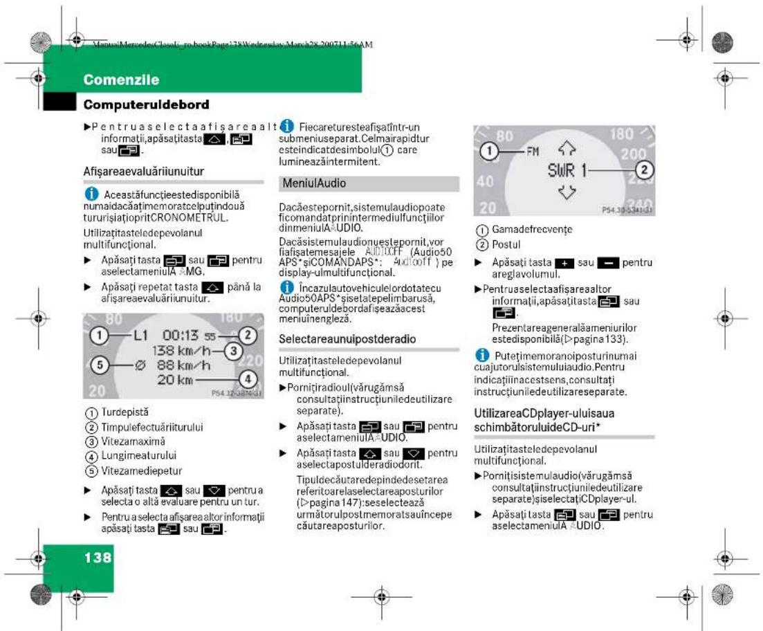 Comenzile Computeruldebord ►Pentruaselectaafisareaalt informații,apăsațiasta ▲, ▲ sau ▲. Afișareaevaluăriiunuitur i Aceastăfunctieestedisponibilă numaidacățimemoratcelputindouă tururișiațiopritCRONOMETRUL. Utilizațitasteledepevolanul multifuncțional. ► Apăsați tasta ▲ sau ▲ pentru aselectameniula A MG. ► Apăsați repetat tasta ▲ până la afișareaevaluăriiunuitur. ① L1 00:13 55 ② 138 km/h ③ ⑤ ∅ 88 km/h ④ 20 20 km ⑤ P54.12.53.53.53.53.53.53.53.53.53.53.53.53.53.53.53.53.53.53.53.53.53.53.53.53.53.53.53.53.53.53.53.53.53.53 ① Turdepistă ② Timpulefectuăriiturului ③ Vitezamaximă ④ Lungimeaturului ⑤ Vitezamediepetur ► Apăsați tasta ▲ sau ▼ pentru a selecta o altă evaluare pentru un tur. ► Pentru a selecta afisareaaltor informații apăsați tasta ▲ sau ▼. 138 Fiecareturesteafisăintr-un submeniuseparat.Celmairapidtur esteindicatdesimbolul(① care lumineazăintermitent. MeniulAudio Dacăestepornit,sistemulaudiopoate ficomandatprinintermediulfunctiilor dinmeniula AUDIO. Dacăsistemulaudionuestepornit,vor fiafișatemesajele AUDIOFF (Audio50 APS*șiCOMANDAPS*: AudioIT ) pe display-ulmultifuncțional. i Încazulautovehiculelordotatecu Audio5OAPS*șisetatepelimbarusă, computeruldebordafișeazăccest meniulnengleză. Selectareaunuipostderadio Utilizațitasteledepevolanul multifuncțional. ►Pornitiradioul(vărugămsă consultaținstructiuniledeutilizare separate). ► Apăsați tasta ▲ sau ▼ pentru aselectameniula AUDIO. ► Apăsați tasta ▲ sau ▼ pentru aselectapostulderadiodorit. Tipuldecăturedependedesetarea referitoarelaselectareaposturilor (Îp-pagina 147):seselectează următorulpostmemoratsauincepe căutareaposturilor. Gamadefrecvențe Postul ► Apăsați tasta + sau - pentru areglavolumul. ► Pentruaselectaafisareaaltor informații,apăsați tasta ▲ sau Prezentareageneralăameniurilor estedisponibilă(Îp-pagina 133). i Putețimemoranoiposturinumai cuajutorulsistemuluaudio.Pentru indicațiinacestsens,consultați instrucțiuniledeutilizareseparate. UtilizareaCDplayer-uluiisaua schimbătoruluideCD-uri* Utilizațitasteledepevolanul multifuncțional. ► Pornitisistemulaudio(vărugămsă consultaținstructiuniledeutilizare separate)șiselectațiCDplayer-ul. ► Apăsați tasta ▲ sau ▼ pentru aselectameniula AUDIO.