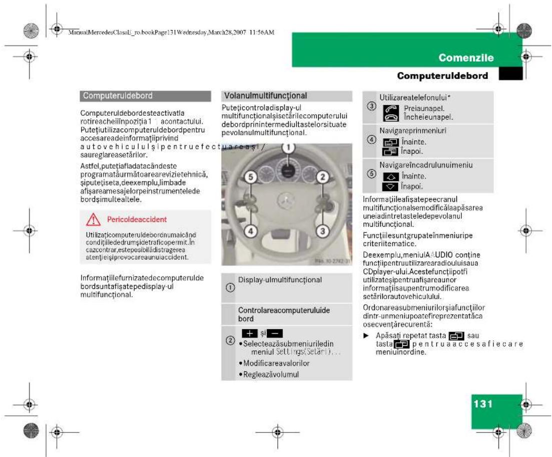 ManuMercedesClassL_ro.bookPage131Wednesday,March28,2007 11:56AM Comenzile Computeruldebord Computeruldebord Computeruldebordeactivatla rotireacheilinpoziția 1 acontactului. Putețiutilizacputeruldebordpentru accesareadeinformațiiprivind autovehiculul și pentruefectuareași/ saureglareasetărilor. Astfel.putțiafladatacândeste programataurmătoarevizietehnică, șiputețiseta,deexemplu,limbade afișareamesajelorpeinstrumentelede bordșimultealtele. Pericoldeaccident Utilizațicomputeruldebordnumaicând condiiilededrumșidetraficepermit.In cazcontrar,esteposibladistragerea atențeișiprovocareaunuiaccident. Informațiilefumizatedecomputerulde bordsuntafisatepedisplay-ul multifuncțional. Volanulmultifuncțional Putețicontroladisplay-ul multifuncționalșisetărilecomputerului debordprinintermediultastelorsituate pevolanulmultifuncțional. ① ② ③ ④ ⑤ ⑥ ⑦ ⑧ ⑨ ⑩ ⑪ ⑫ ⑬ ⑭ ⑮ ⑯ ⑰ ⑱ ⑲ ⑳ ⑴ ⑵ ⑶ ⑷ ⑧ ⑨ ⑩ ⑪ ⑫ ⑬ ⑭ ⑮ ⑯ ⑰ ⑱ ⑲ ⑳ ⑪ ⑫ ⑬ ⑭ ⑮ ⑯ ⑰ ⑱ ⑲ ⑳ ⑪ ⑫ ⑬ ⑭ ⑮ ⑯ ⑰ ⑱ ⑲ ⑳ ㉑ ㉒ ㉓ ㉔ ㉕ ㉖ ㉗ ㉘ ㉙ ㉚ ㉛ ㉜ ㉝ ㉞ ㉟ ㉟a ㉟b ㉟c ㉟d ㉟e ㉟f ㉟g ㉟h ㉟i ㉟j ㉟k ㉟l ㉟m ㉟n ㉟o ㉟p ㉟q ㉟r ㉟s ㉟t ㉟u ㉟v ㉟w ㉟x ㉟y ㉟z ㉟c ㉟d ㉟e ㉟f ㉟g ㉟h ㉟i ㉟j ㉟k ㉟l ㉟m ㉟n ㉟o ㉟p ㉟q ㉟r ㉟s ㉟v ㉟w ㉟x ㉟y ㉟z