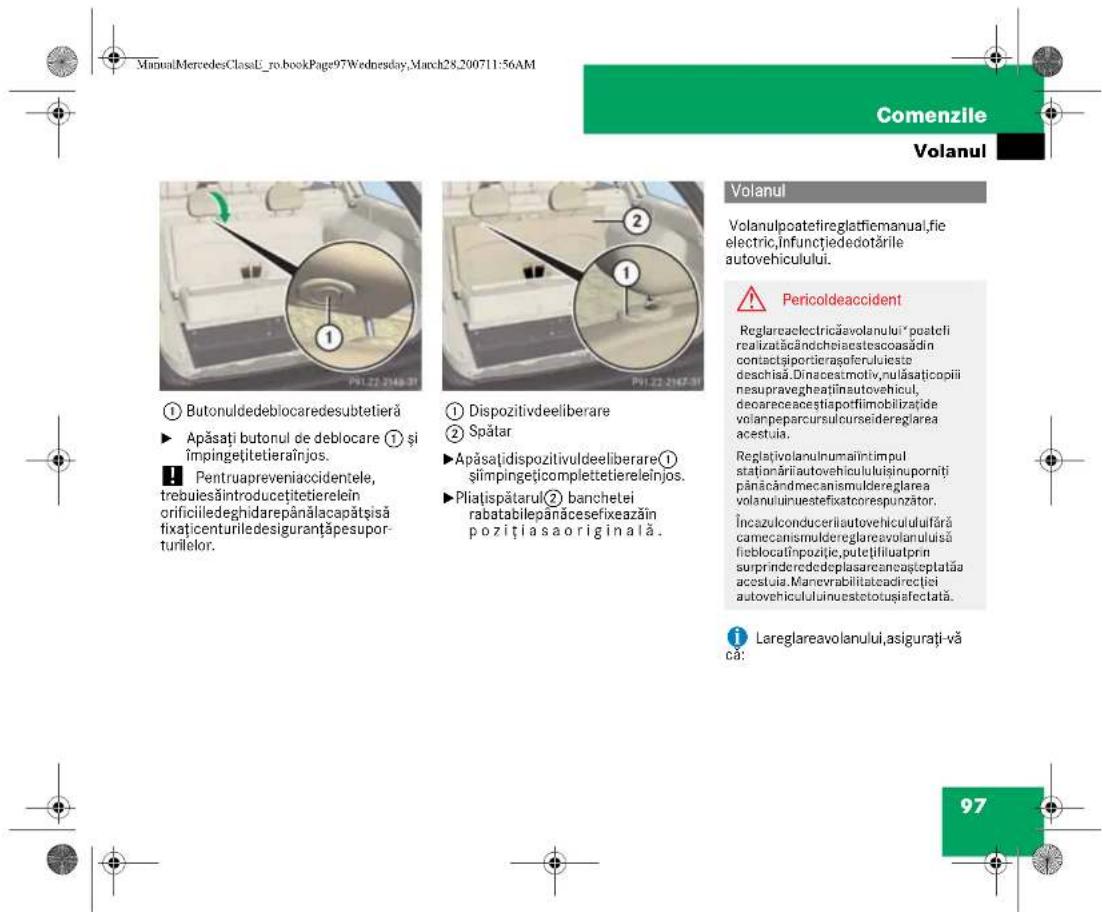 ManualMercedesClassU_ro.bookPage97Wednesday, March28_200711:56AM Comenzile Volanul ① Butonuldeblocaredesubtetieră ► Apăsați butonul de deblocare ① și împingețitetieraînjos. ■ Pentruapreveniaccidentele, trebuie săintroducetietierelein orificiiledeghidarepânălacapătșisă fixațicenturiledesiguranțăpesuporturilelor. ② Dispozitivdeeliberare ② Spătar ►Apăsațidispozitivuldeeliberare① șlimpingețicomplettetiereleinjos. ►Pliatșpătarul② banchetei rabatabilepanăcesefixezăm poziți asa originală. ③ Dispozitivdeeliberare ④ Spătar Reglarcaclectricăavolanului* posteli realizatăcândcheiaestescoasădin contactsiportierașoferuluieste deschisă. Dinacestmotiv,nulăsațicopii nesupravegheaținsutovehicul, decareceaceștiaporfilimobilizate volanpeparcursulcurseidereglaarea acestula. Reglativolunumaintimpul stationăriiautovehicululuișinuporniti pânăcândmecanismuldereglarea volanuluiiruestefixatorespunzator. Încazulconduceriautovehicululuiifără camecanismuldereglareavolanului să fieblocatînpozițic, putelțiliuatprin suprinderedeplasarcaneașteplatăa acestuia. Manevrabilitateadirecției autovehicululuiunuestetoușisiefectată. Lareglareavolanului,asigurați-vă că: 97