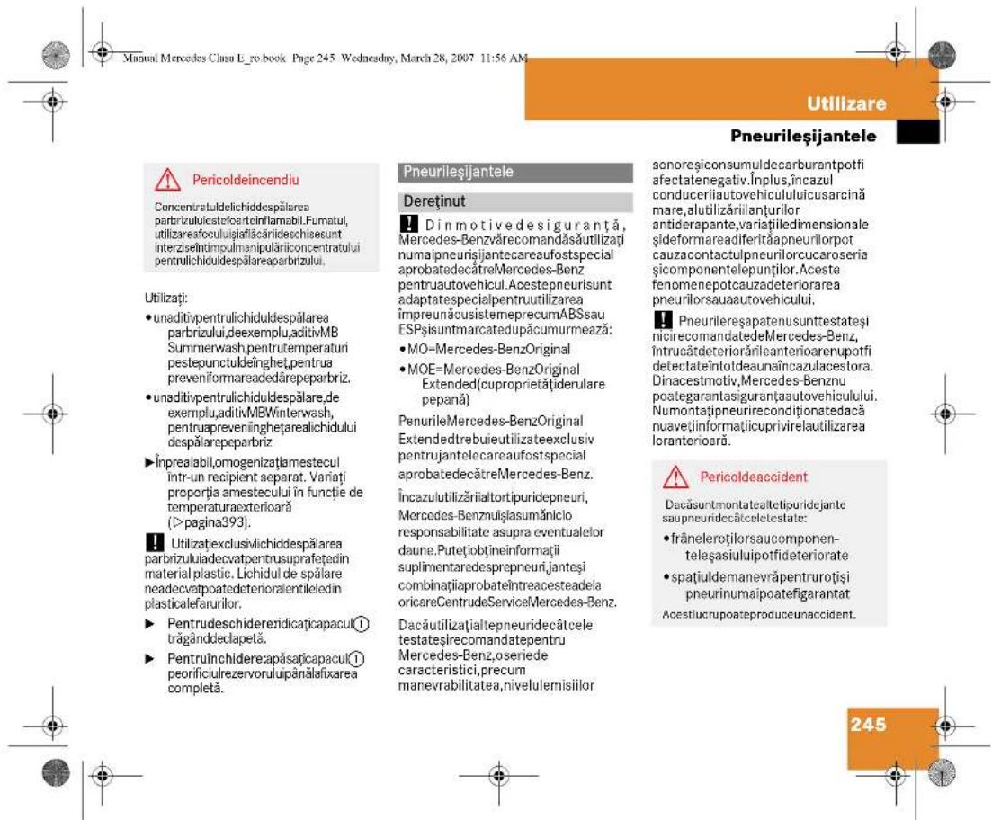 Manual Mercedes Clasa E_no.book. Page 245 Wednesday, March 28, 2007 11:56 AM Utilizare Pneurileşijantele Pericoldeincendiu Concentratuldelichiddespălarea parbrizului,deexemplu,aditivMB Summerwash,pentrutemperaturi pestepunctuldeinghet,pentrua preveniformareadedărepeparbiz. • unaditivpentrulichiduldespălarea parbrizului,deexemplu,aditivMB Winterwash,pentruapreveninghetarealichidului despălarepeparbiz • inprealabil,omogenizațiamestecul intr-un recipient separat. Variatți proporția amestecului în funcție de temperaturaexterioară (>pagina393). Utilizațieclusivichidesspălarea parbrizului,adecvatpentrusuprafogdin material plastic. Lichidul de spălare neadecvatopatedeterioralentileledin plasticefarurilor. • Pentrudeschidereridicăcapacul① trăgânddeclapetă. • Pentruînchidereapăsațicapacul① peorificiulrezervoruluipânăfixarea completă. Pneurileşijantele Dereținut Din motivedesiguranță, Mercedes-Benzvărecomandăsăutilizați numaipneurisjantecareaufostspecial aprobatedecâtreMercedes-Benz pentruautovehicul. Acestepneurisunt adaptatespecialpentruutilizarea impreunăcusistemeprecumABSsau ESPșisuntmarcatedupăcumurmează: MO=Mercedes-BenzOriginal MOE=Mercedes-BenzOriginal Extended(cuproprietățiderulare pepană) PenurileMercedes-BenzOriginal Extendedtrebuieltilizateexclusiv pentrujantelecareaufostspecial aprobatedecâtreMercedes-Benz. Încazulutilizăriialtortipuridepneuri, Mercedes-Benzmulsiasumănicio responsabilitate asupra eventualelor daune.Putețiobțineinformații suplimentaredesprepneuri,janteși combinațiaprobateîntracesteadela oricareCentrudeServiceMercedes-Benz. Dacăutilizațialtepneuridecâtcele testatesirecomandatepentru Mercedes-Benz,oseriede caracteristici,precum manevrabilitatea,nivelulemisilor sonoreșiconsumuldecarburantpotfi afectatenegativ.Inplus,încazul conduceriiautovehicululuicusarcină mare, alutilizărilanțurilor antiderapante,variațiiledimensionale șiformareadiferitaapneurilorpot cauzacontactulpneurilorcucaroseria și componentelepuților.Aceste fenomenepotcauzadeteriorarea pneurilorsauaautovehicului. Pneurileresapatenusunttestatesi nicrecomandatedeMercedes-Benz, Intrucătdeteriorărileanterioarenupotfi detectateintotdeaunaincazulacestora. Dinacestmotiv,Mercedes-Benznu poategarantasiguranțaautovehiculului. Numontațipneurirecondiționatedacă nuavețiinformațiicuprivirelutilizarea loranterioară. Pericoldeaccident Dacăsuntmontatealtetipuridejante saupneuridecâticeletestate: frâneleroțilorsaucomponenteleșasiulupotfideteriorate spațiuldemanevrăpentruroțiși pneurinumaipoatefigarantat Acestiucrupoateproduceunaccident. 245