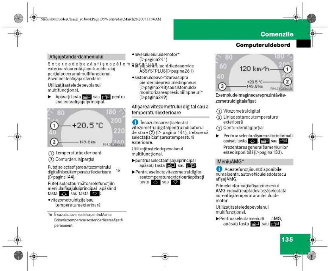 ManuLMercedesClassU_ro.bookPage:135Wednesday,March28,200711-56AM Comenzile Computeruldebord Afișajstandardalmeniului Setareadebazăafișeazătem exteriorăcurentăsicontorulderulaj partialpeecranulmultifuncțional. Acestaesteațișajulstandard. Utilizațitateledepevolanul multifuncțional. ► Apăsați tasta 📄 sau 📄 pentru aselectaafișajulprincipal. 1 +20.5 °C 2 149.8 km P54.37-3820-3 ① Temperaturăexterioară ② Contorderulajpartial Putețiselectaafișareavitezometrului digitalinlocultemperaturiexteroare 16 (>pagina 144). Putețiselectaurmătoarelefunctiîn meniula fisajuluiprincipal apăsând tasta 📄 sau tasta 📄: • vitezometrudigitalsau temperaturaexterioară 16 ÎncazulautovehiculelorpentruMarea Britanietemperaturaexterioarăesteafișată permanent. • niveluluiuluidemotor* (>pagina241) • Inizăpenulucăriledeservice ASSYSTPLUS(>pagina261) • sistemuideavertizareasupra pierderiidepresiunedinpeuri (>pagina248)sausistemulde monitorizareapresiuniilinpneuri* (>pagina249) Afișarea vitezometrului digital sau a temperaturiexteroare Încazulincareațiselectat vitezometrudigitalpentruindicatorul de stare ② (I> pagina 144), trebuie să selectațiaicafișareatemperaturii exteroare. Utilizațitateledepevolanul multifuncțional. ► pentruaselectaafișajulprincipal apăsați tasta 📄 sau 📄. ► Pentruaselectavitezometrudigital sautemperaturaexterioarăapăsați tasta 📄 sau 📄. Exempludeimaginecareprezintăvite- zometrudigitalafișat ① Vitezometrudigital ② Liniadestarecutemperatura exteriorară ③ Contorderulajpartial ► Pentrua selecta afișareaaltorinformatii apăsați tasta 📄 📄 sau 📄. Prezentareageneralămeniuriilor estedisponibilă(I>pagina 133). MeniuAMG* i Acestefunctiisuntdisponibile numaipentruautovehiculeledotatecu afișajAMG. Primeleinformațiafiateinmeniul AMG indicătreaptadevitezăselectată curentășitemperaturauleiului de motor. Utilizațitateledepevolanul multifuncțional. ► PentruaselectameniulA 📄 MG, apăsați tasta 📄 sau 📄. 135