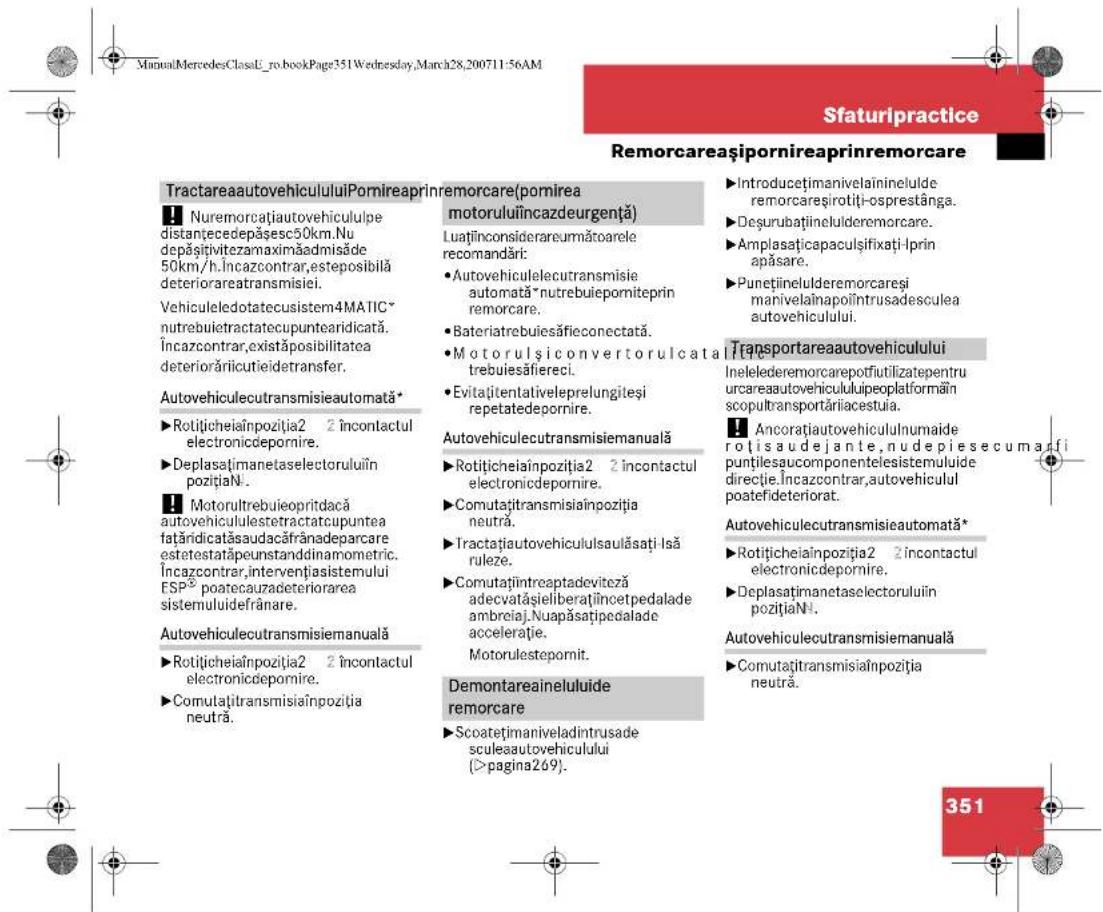 ManualMercedesClassE_ro.bookPage351Wednesday,March28,200711:56AM Sfaturipractice Remorcaeaşipornireaprinremorcare TractareaautovehicululuiPomireaprinremorcare(pomirea motoruluiincazdeurgență) Nuremorcațiautovehicululpe distanțecedepășesc50km.Nu depășitivitezamaximăadmisăe 50km/h.Incazcontrar,esteposibilă deteriorareatransmisiei. Vehiculeledotatecusistem4MATIC* nutrebuietractatecupuntearidicată. Încazcontrar,existăposibilitatea deteriorăriicutieldetransfer. Autovehiculecutransmisieautomată* ►Rotițicheiaînpoziția2 2 încontactul electronicdepomire. ►Deplasătimanetaselectoruluiin pozițiaNi. Motorultrebuieopritdacă autovehicululestetractatcupuntea fatăridicatăsaudacărânadeparcare estetestatăpeunstanddinamometric. Încazcontrar,intervențiasistemului ESP® poatecauzadeteriorarea sistemuluidefrânare. Autovehiculecutransmisiemanuală ►Rotițicheiaînpoziția2 2 încontactul electronicdepomire. ►Comutațtransmisiaînpoziția neutră. ►Introducțimanivelaininelulde remorcareșirotiți-osprestânga. ►Deşurubațiineluderemorcare. Amplasațicapaculșifixați-Iprin apăsare. Punețiineluderemorcareși manivelainapolîntrusadesculea autovehiculului. Transportareaautovehiculului Inelelederemorcarepotfiutilizatepentru urcareautovehicululuipeoplatformăr în scopultransportăriiacestuia. Ancorațiautovehicululnumaide ro itsaudejante,nudepiesecum a fi punțilesaucomponentelesistemuluide direcție.Încazcontrar,autovehiculul poatefideteriorat. Autovehiculecutransmisieautomată* Rotițicheiaînpoziția2 2 încontactul electronicdepomire. ►Deplasătimanetaselectoruluiin pozițiaNi. Autovehiculecutransmisiemanuală ►Comutațitransmisiaînpoziția neutră. Demontareainelului de remorcare ►Scoatețimaniveladintrusade sculeaautovehiculului (>pagina269). 351