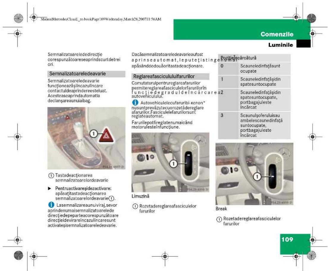ManuMercedesClassU_ro.bookPage:109Wednesday,March28,200711:56AM Comenzile Luminile Semnalizatoareledirectie corespunzătoareseaprindscurtdetrei ori. Semnalizatoareledeavarie Semnalizatoareledeavarie funționeazășilncazulincare contactuldeaprindereesteluat. Acesteaseprindautomatla declanșareaunuiabag. ① Tastadeactionarea semnalizatoarelordeavarie ► Pentruactivareșidezactivare: apăsatătastadeactionarea semnalizatoarelordeavarie①. i Lasemnalizareauniviraj,sevor aprindenumaisemnalizatoarelede directiedepeparteaocrespunzătoare directiedevirareincazulincaresunt activateșisemnalizatoareledeavarie. Dacăsemnalizatoareledeavarieaufost aprinseautomat,leputețistingen apăsândedouăoritastadeactionare. Reglareafascicululifarurilor Comutatorulpentrureglareafarurilor permitereglareafasciculelorfarurilorîn functiedegraduldeîncărcarea autovehiculului. Autovehiculelecufaruribi-xenon* nusuntprevăzutecuorozetăderegllare afarurilor.Fasciculefarurilororsunt reglateautomat. Farurilepotfireglatenumaicând motorulesteînfunctiune. Limuzină Rozetadereglareafasciculelor farurilor Pozitielncărcătură 0 Scauneledinfațăsunt ocupate 1 Scauneledinfațăsidin spatesuntocupate 2 Scauneledinfațăsidin spatesuntocupate, portbagajuleste încărcat 3 Scaunulsoferuluisau ambelescaunedinfață suntocupate, portbagajuleste încărcat Break Rozetadereglareafasciculelor farurilor 109