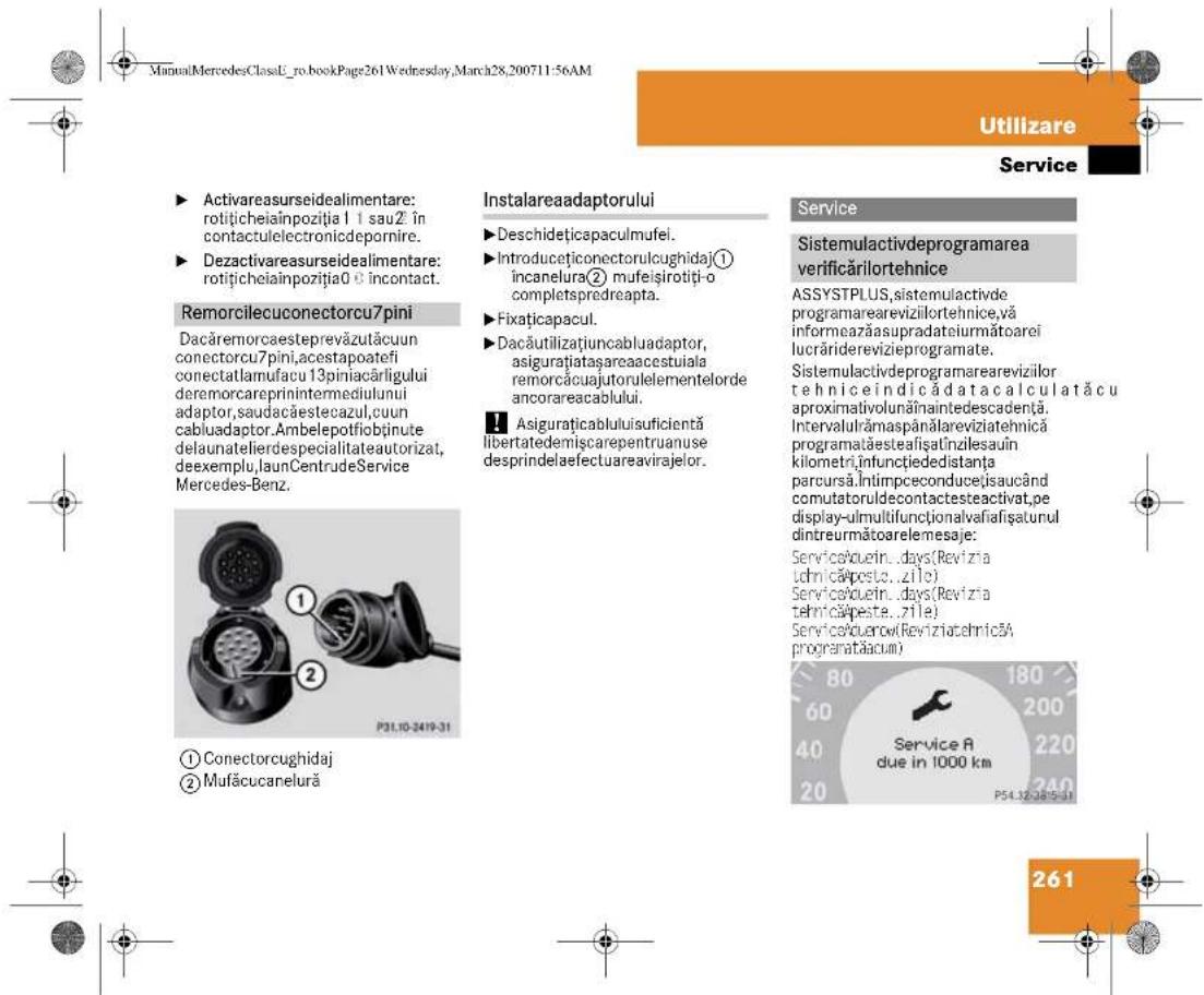 ManualMercedesClassU_ro.bookPage261Wednesday,March28,200711:56AM Utilizare Service ► Activareasurseidealimentare: rotițicheiainpoziția 1 1 sauZ în contactulelectronidepornire. ► Dezactivareasurseidealimentare: rotițicheiainpoziția0 0 incontact. Remorcilecuconectorcu7pini Dacăremorcaesteprevăzulăcuun conectorcu7pini,acestapoatefi conectatlamufacu 13piniacărligului deremorcareprinintermediulului adaptor,saudacăestecazul,cuun cabluadaptor.Ambelepotfiobținute delaunatelierdespecialitateautorizat, deexemplu,launCentru deService Mercedes-Benz. ① Conectorcughidaj ② Mufăcucanelură Instalareaadaptorului ► Deschideticapaculmufel. ► Introducțiconectorulcughidaj ① incanelura ② mufeișirotiți-o completspredreapta. ► Fixațicapacul. ► Dacăutilizațiuncabluadaptor, asigurațiatașareaacestuiala remorcăcuajutorulelementelorde ancorareacablului. ■ Asigurațicablului suficientă libertatedemișcarepentruanuse desprindelaefectuareavirajelor. Service Sistemulactivdeprogramarea verificărilortehnice ASSYSTPLUS,systemulactivde programarearevizilortehnice,vă informeazăasupradateiurmătoarei lucrăriderevizieprogramate. Sistemulactivdeprogramarearevizilor tehnice indică data aculată cu aproximativolunănaintedescadență. Intervalulrămaspânălareviziatehnica programatăesteaîșalinzilesaun kilometri infunctiededistanța parcursă.Intimpceconducejisaucând comutatoruldecontactesteactivat,pe display-ulmultifunctionalvafiațsaturul dintreurmătoarelemesaje: ServiceAouin...days(Revizta Lchnicăposte...zilo) ServiceAouin...days(Revizta Lchnicăpeste...zile) ServiceAdurow(ReviziatehnicăA programatačacum) Service A due in 1000 km P54.32.2815-31 261
