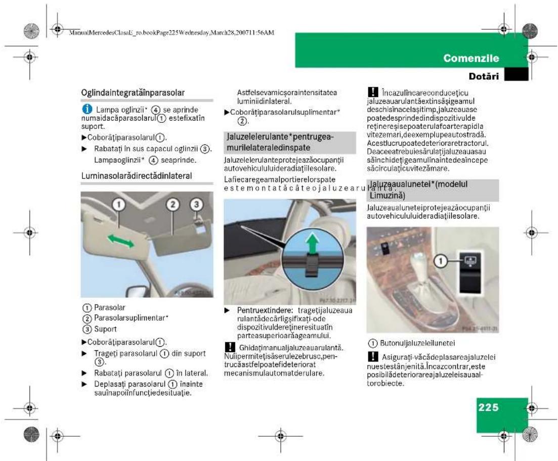 ManualMercedesClassL_ro.bookPage225Wednesday,March28,200711:56AM Comenzile Dotări Oglindaintegrataținparasolar ① Lampa oglinzii* ④ se aprinde numaidacăparasolarul① estefixatîn suport. ► Coborățiparasolarul①. ► Rabatați în sus capacul oglinzii ③. Lampaoglinzii* ④ seaprinde. Luminasolarădirectădinlateral ① Parasolar ② Parasolarsuplementar* ③ Suport ► Coborățiparasolarul①. ► Trageți parasolarul ① din suport ③. ► Rabatați parasolarul ① în lateral. ► Deplasați parasolarul ① înainte sauînapoiinfunçtiedesituatie. Astfelsevamicșoraintensitatea luminiidinlateral. ► Coborățiparasolarulsuplementar* ②. Jaluzelelerulante* pentrugeamurilelateraledinspate Jaluzelelerulanteprotejeazăoccupanții autovehicululuideradiațiilesolare. Lafiecaregeamalportierelorspate estemontatăcâteojaluzearului. Pentruextindere: tragetjialuzeaua rulantădecărligșifixati-ode dispozitivulderețineresituatîn parteasuperioarăageamului. Ghidațimanualjaluzeauarulantă. Nuipermitelisăserulezebrusc,pen-trucăastfelpoatefideteriorat mecanismulautomatderulare. Încazulincareconducețicu jaluzeauarulantăextinsăsigeamul deschisînacelașitimp.jaluzeauase poatedesprindedindispozitivulde reținereseisepoaterulafoarterapidla vitezemari,deexemplupeautostradă. Acestlucrupoatedeterioraretractorul. Deaceatrebuiesărulatajlaluzeauasau săinchidetigeamulinainedeaincepe săcirculațicuvitezămare. Jaluzaualunetei*(modelul Limuzină) Jaluzeualuneteiprotejeazăoccupanții autovehicululuideradiațiilesolare. ① Butonuljaluzeleilunetei Asigurați-văcădeplasareajaluzelei nuestestânjenità.Încazcontrar,este posibilădeteriorareajaluzeleisaual-torobiecte. 225