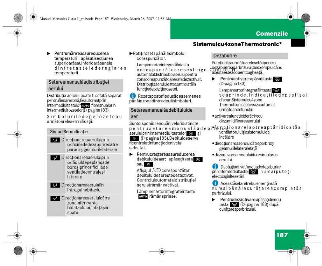 Manual Mercedes Clasu E_no.book Page 187 Wednesday, March 28, 2007 11:56 AM Comenzile Sistemulcu4zoneThermotronic* ► Pentrumărireasaureducerea temperaturii: apăsațisectiunea superioarăsauinferioarăuneia dîntretasteledereglaarea temperaturii. Setareamanualăadistribuției aerului Distribuția aerului poate fi setată separat pentru fiecarezonă fieautomatprin intermediultastelor auto fiemanualprin intermediulrozetelor(>pagina183). Simboluriledeperozeteau următ carelesemnificații: SimbolSemnificatie Directionarea aeruluiiprin orificiilededezaburirecătre parbrizșgeamurilelaterale Directionarea aeruluiiprin onificiuldepeplanșade bordșiprinorificiilede ventilațecentraleși laterale Directionarea aeruluiin întregulhabitaclu Directionarea aeruluiicătre zonainferiarăa habitaclului, infațășin spate Rotițirozetapânălasimbolul corespunzător. Lampamartorintegratăintasta corespunzătoaresestinge. automataldistribuției aeruluiipentru zonacorespunzătoareestedezactivat. Distribuțiaeruluiiestecontrolatațin functjiedepozițirozetei. Rozetapoatefiadusădesemenea pânăinzonadintredouăsimboluri. Setareamanualăadebituluide aer Suntdisponibilenouăniveluridistincte pentru setare amanualăadebituluire aeruluiiprinintermediultastelor și (D=pagina 183).Debituldeaerva ficontralatinfunctjedenivelul selectat. ► Pentrucreștereasaureducerea debituluideaer: apăsațitasta sau Afișajul AUTO corespunzător debituluideaerestedezactivat. Controlulautomataldistribuției aeruluiirămâneactivat. Lâmpilemartorintegrateîntaste AUTO rămânaprinse. Dezaburire Putețiutilizaurmătoarelesetări pentru dezaburireparbrizului,dexemplu,când acestaesteacoperitcugheată. ► Pentruactivare:apăsațitasta (D=pagina 183). Lampamartorintegratăintasta seaprinde.Indicațiiledepeafisaj dispar.Sistemulcu/zone Thermotronicactiveazăautomat următoarelefunții: • activareafunctiiderăcirecu dezumidificareaerului functionarela otreaptăridicată a ventilatoruluisiasistemuluide încălizire • directionareaeruluiicătreparbrizi geamurilelateralefață •dezactivareamoduluiderecircularea aerului Dacățiactivatfunctiadedezaburire prinintermediultastei, numa iputeți efectuașialtesetări. Acestăsetaretrebuimenținută numa i până lacură tareacompletă a parbrizului. ► Pentrudezactivareapăsați dinnou tasta (D=pagina 183) după curătareaparbrizului. 187
