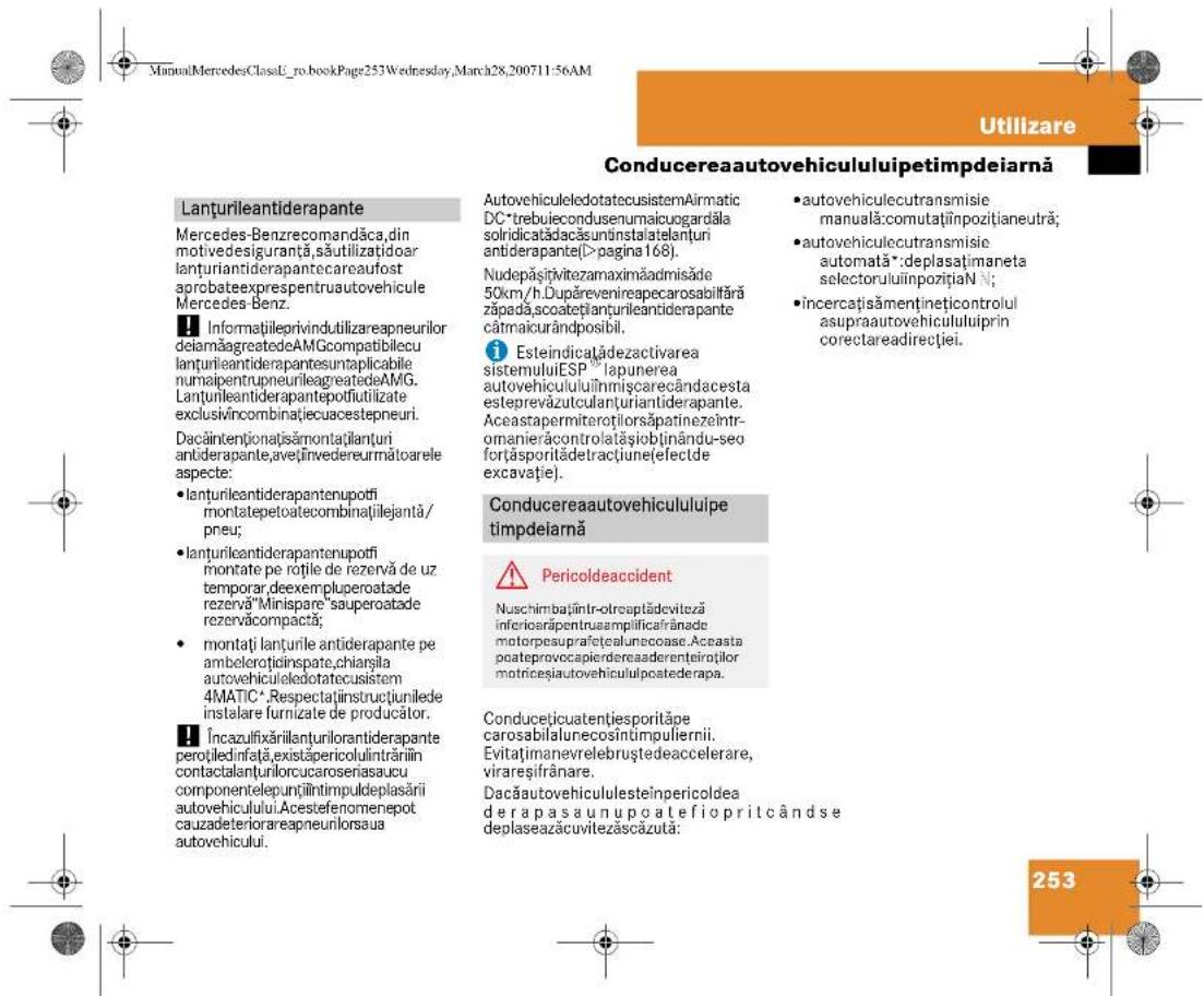 ManualMercedesClassU_ro.bookPage253Wednesday,March28,200711:56AM Utilizare Conducereaautovehicululuiipetimpdeiară Lanturileantiderapante Mercedes-Benzrecomandăca,din motivedesiguranță,săutilizațidoar lanțuriantiderapantecareaufost aprobateexprespentruautovehicule Mercedes-Benz. ■ Informatiileprivindutilizareapneurilor deiamăagreatedeAMGcompatibilecu lanțurileantiderapantesuntaplicabile numaipentrupneurileagreatedeAMG. Lanturileantiderapantepotfiutilizate exclusivîncombinatiecuacestepeuri. Dacâintentionațisâmontațiilanțuri antiderapante,aveînvedereurmătoarele aspecte: • lanțurileantiderapantenupotfi montatepetoatecombinațiilejantă / pneu; • lanțurileantiderapantenupotfi montate pe rările de rezervă de uz temporar,deexempluperoatade rezervă"Minispare"sauperoatade rezervăcompactă; • montați lanțurile antiderapante pe ambelerotidinspate,chiarjila autovehiculeledotatocusistem 4MATIC*.Respectaținstructiunilede instalare furnizate de producător. ■ Încazulfixărilanțurilorantiderapante perotiledinfața,existăpericolulintrăriin contactalanțurlorcucaroseniasaucu componentelepunțiîntimpuldeplasării autovehicului.Acestefenomenepot cauzadeteriorareapneunlorsaua autovehicului. AutovehiculeledotatecusistemAirmatic DC*trebuiecondusnumaicuogardăla solidicatađacăsununstatelanțuri antiderapante(>pagina 168). Nudepăștițivitezamaximăadmisăde 50km/h.Dupărevenireapecarosabilfără zăpadă,scoatețiplanurileantiderapante cărmaicurândposibil. i Esteindicațădezactivarea sistemuluiESP®lapunerea autovehicululuiînmiscarecândacesta esteprevăzutculanțiuriantiderapante. Aceastapermiteroțiorsăpatinezeîntr- omanierăcontrolatașiobținându-seo forțăsporitădetrațiune(efectde excavație). Conducereaautovehicululuiipetimpdeiară ■ Pericoldeaccident Nuschimbațintr-otreaptădeviteză inferiorațpentruamplificaîrânade motorpesuprafetecalunecoase.Aceasta poateprovocapierdereaderenteiroțiilor motricesiautovehicululpostederapa. Conducețicuatentțiesporităpe carosabilalunecosîntimpulierii. Evitațimanevrelebruștedeaccelerare, virareșifrânare. Dacăautovehicululesteinpericoldea derapa asaunupoate fiopritcând se deplaseazăcuvitezăscăzută: 253