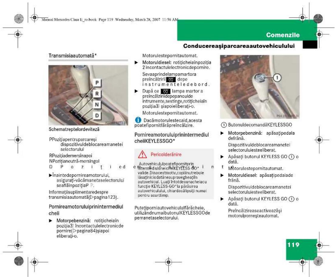 Manual Mercedes Clasa E_ro.book Page 119 Wednesday, March 28, 2007 11:56 AM Comenzile Conducereașiparcareaautovehiculului Transmisiaautomata* Schematreptelordeviteză PPozitțiapentruparcaresi dispozitivuldeblocareamanetei selectorului RPozitțiademersînapoi NPozitțianeutră-mersingol D P o z i t i ed Înaintedepornireamotorului, asigurăți-văcâmanetaselectorului seafăinpozițiaP P. Informațiisuplimentaredespre transmisiaautomată(>pagina123). Pornireamotoruluiprinintermediul cheii ► Motorpebenzină: rotițicheiaîn poziția3 încontactulelectronide pornire(>pagina84)șiapoi eliberați-o. Motorulestepornitautomat. ► Motoruldiesel: rotițicheiaînpoziția 2 încontactulelectronidepornire. Sevaaprindelampamartora preîncălzirii 00 depe instrumenteledebord. ► După ce 00 lampa martor a preîncălzirii depepanoulde instrumente, sestinge, rotițicheiaîn poziția3i șiapoieliberați-o. Motorulestepornitautomat. i Dacămotorulestecald, acesta poateifopornitfărăpreîncălzire. Pornireamotoruluiprinintermediul cheiiKEYLESSGO* ! Pericolderănire Autovehicululopatefipornitrin internedulineioRKEYLESS GO • i n valide. Dinacestemotiv,copilintutrebuie îasaținiciodatănesupravegheațin autovehicul. Luaji întotodesunacheiacu funcție KEYLESS-GO*la părăsirea autovehiculului, chiardacălipisiți numai pentru scurtimp. Putețiporniautovehicululifărăcheie, utilizândnumaibutonulKEYLESSGO de pemanetaselectorului. ① ButonuldecomandăKEYLESSGO ► Motorpebenzină: apăsațipedala defrână. Dispozitivuldeblocareamanetei selectoruluiesteeliberat. ► Apăsați butonul KEYLESS GO ① o dată. t Motorulestepornitautomat. ► Motoruldiesel: apăsațipedalade frână. Dispozitivuldeblocareamanetei selectoruluiesteeliberat. ► Apăsați butonul KEYLESS GO ① o dată. Preîncălzireaseactiveazăși motorulporneșteautomat. 119