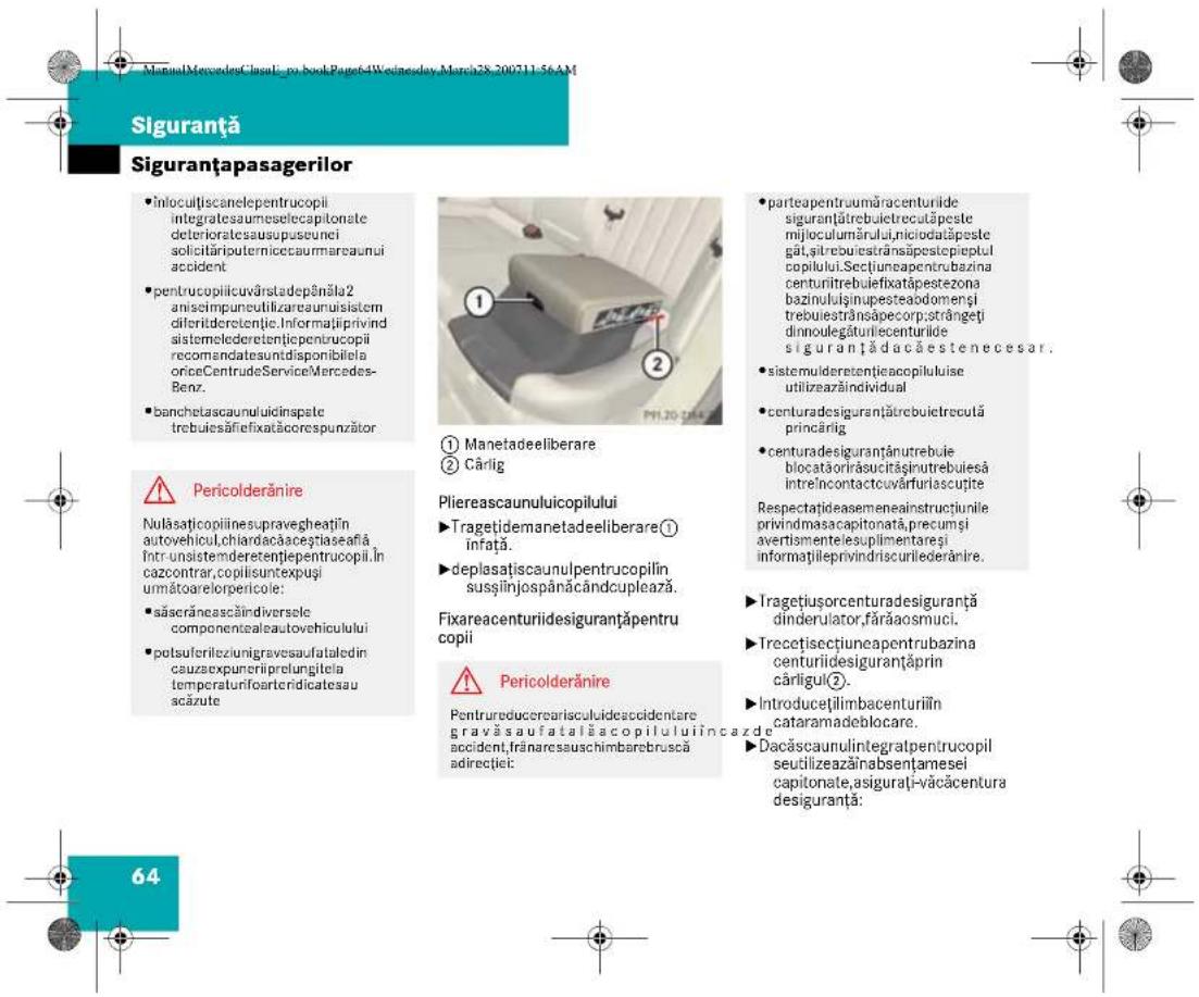 Siguranță Siguranțapasagerilor • Infocultiscanelepentrucopii integratesaumeselecapitonate deterioratesausupusunci solicităriputernicecaurmareaunui accident • pentrucoipilicuvârstadepânăla2 aniseimpuneutilizareaunuisistem diferideretenție. Informațiprivind sistemolederetentțicpentrucopii recomandatesuntdisponibilea oriceCentruedeServiceMercedes-Benz • banchetascaunuluidinspate trebuieșăfiexatăcorespunzător ⚠️ Pericolderănire Nulăsaticopiiinesupravegheatin autovehicul,chiardacăcegtiaseafă întrunsistemderetentjepentrucopii în cazcontrar,copiliisuntexpuși următoarelorpericoile: • săserăncascăindiversole componentalsautovehiculului • potsuferileziunigravesaufataledin cauzaexpunerilprelungitea temporaturifoarteridicatesau scăzute 64 ① Manetadeeliberare ② Cărlig Pliereascaunuluicopilului ▶ Tragetidemanetadeeliberare① infrață. ▶ deplasațiscaunulpentrucopilin susțiinjospânăcândcuplează. Fixareacenturiidesiguranțăpentru copii ⚠️ Pericolderănire Pentrureducerearisculideaccidentare gravăsaufatalăscopiluluiincaze accident,frărarecsauschimbarebruscă adirecției: ● parteapentraumăracenturilor siguranțătrebuietrecutăpeste mijloculumărului,niciodăpeste gât,sitrebuistrânsăpestecipieptul copilului.Seclțiuneapentrubazina centuritrebuiefixatăpestezona bazinuluișinupesteabdomengi trebuiestrânsăpecorp;strângeti dinnoulegăturilecenturilor siguranțădacăestenecesar. • sistemulderetentțiecacopiluluse utilizazeăindividual • centuradesiguranțătrebuietrecută princărlig • centuradesiguranțanutrebuie blocatăorirăsucitășinutrebuiesă întreîncontactouvârfurlascuțite Respectațideasemeneainstructiunile privindmasacapitonată,precumși avertismentelesuplimentareși informațiileprivindriscurilederănire. ▶ Tragetiusorcenturadesiguranță dinderulator,fărăaosmuci. ▶ Trecetisectiuneapentrubazina centurilidesiguranțăprin cărligul②. ▶ Introducețilimbacenturilin cataramadeblocare. ▶ Dacăscaunulintegratpentrucopii seutilizeazăinabsențamesei capitonate,asigurați-văcăcentura desiguranță:
