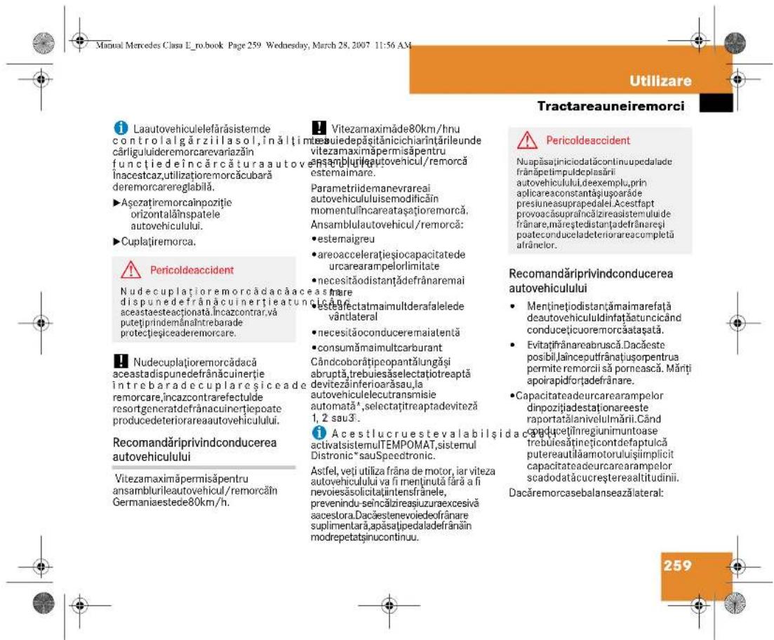 Manual Mercedes Clusa E_ro.book Page 259 Wednesday, March 28, 2007 11:56 AM Utilizare Tractareauniremorci i Laautovehiculelefărásistemde controlalgáziilasol, înăltimăcârliguluidemorcarevariazăin funcțiedeîncârcă turaautovehiculului. Înacestcaz, utilizatioremorcăcubară deremorcareregliabilă. ►Așezatiremorcaînpozitie orizontalăînspatele autovehiculului. ►Cuplațiremorca. Pericoldeaccident Nudecuplațiremorcădacă acea dispunedefrânăcuinerție atuncică aceastaesteactionă. Încazcontrar, vă putetpirindemânăntrebarade protecțeșiceaderemorcare. Nudecuplațiremorcădacă aceastadispunedefrânăcuinerție intrebaradecuplareșiceade remorcare, încazcontrarrefectulde resort generatdefrânacuinerție poate producedeteriorarea autovehiculului. Recomandăriprivindconducerea autovehiculului Vitezamaximăpermisăpentru ansamburileautovehicul/remorcăin Germaniaestede80km/h. Vitezamaximăpermisăpentru ansamburileautovehicul/remorcăin Germaniaestede80km/h. Vitezamaximăpermisăpentru ansamburileautovehicul/remorcăin Germaniaestede80km/h. Vitezamaximăpermisăpentru ansamburileautovehicul/remorcăin Germaniaestede80km/h. Vitezamaximăperm isăpentru ansamburileautovehicul/remorcăin Germaniaestede80km/h. Vitezamaximăpermisăpentru ansamburileautovehicul/remorcăin Germaniaestede80km/h. Vitezamaximăpermisăpentru ansamburileautovehicul/remorcăin Germaniaestede80km/h. Vitezamaximăpermisăpentru ansamburilleautovehicul/remorcăin Germaniaestede80km/h. Vitezamaximăpermisăpentru ansamburilleautovehicul/remorcăin Germaniaestede80km/h. Vitezamaximăpermisăpentru ansamburilleautovehicul/remorcăin Germaniaestede80km/h. Vitezamaximăpermisăpentru ansamburilleautovehicul/remorcără de minimare a la viteza autovehiculului va fi menținută fără a fi nevoiesăsolicițiintensfrăranele, prevenindu-seîncăzireașiuizuraexcesivă acestora.Dacăestenevoiledeofrărare suplimentară, apăsaipedaladefărân în modrepetatsinucontinuu. Vitezamaximăpermisăpentru ansamburilleautovehicul/remorcără de minimare a la viteza autovehiculului va fi menținută fără a fi nevoiesăsolicițiintensfrăranele, prevenindu-seîncăzireașiuizuraexcesivă acestora.Dacăestenevoiledeofrărare suplimentara, apăsaipedaladefărân în modrepetatsinucontinuu. Pericoldeaccident Nuapăsațirniciodatacontinuopedalade frânăpetimpuldeplasării autovehiculului.deexemplu, prin aplicareaconstantașiusoparade presiuneasuprapedalei.Acestfapt provoacăsupraîncăizireasistemuluide frânare,mărștedistanțadefrănareși poateconduceladeteriorareacompletă afrânelor. Recomandăriprivindconducerea autovehiculului Mentinejiodistanțămairnarefață deautovehicululdinațațatuncicând conducețiuoremorcațașataț. Evitațirănareabruscă.Dacăeste posibil.jainceputfrânțiștorpentrua permite remorcii să pornească. Mărți apoirapidforțadefranare. Capacitateadeurcarearampelor dinpozițiadestaționareeste raportatălanivelulmării.Când producținregiumununtoase trebuieștinețicontdefaptulcă putereautilămotoruluișiimplicit capacitateadeurcarearampelor scadodatačucureșterealtitudinii. Dacăremorcasebalanseazălateral: 259