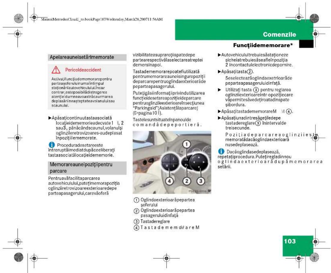 ManuAMercedesClassE_ro.bookPage:103Wednesday,March28,200711-56AM Comenzile Funcțiidememorare* Apelareauneisetărimemorate Pericoldeaccident Activatițifunțiadememorarepentruparteașceruluiinumaintimpulsteționăriatautovehiculului.Incazcontrar,estepeabilădistragereataențieidumneavoastrăcaurmareadeplasărineașteptateavolanuluiisau scaunului. Apăsațicontinuutastaasociatălocațieidememorieadecvate 1 1, 2 sau3, pânăcândscaunul,volanulși oglinziiretrovizoares-audeplasat inpozițilememorate. Proceduradesetareosteintreruptămediatdupăceliberați tastaasociatălocațieidemomorie. Memorareauneipozițilipentruparcare Pentruavăfacilitaparcarea autovehiculului,putețimemorapoziția oglinziiretrovizoareexterioaredepe parteapasagerului,carevăoferă vizibilitateasuprarotiispatedepe partearespectivălaselectareatrepteidemersinapoi. Tastadememorarepoatefiutilizatăpentrumemorareauneisingurepozițiideparcarepentruoglindaexteriorarădeparteapasagerului. Putețigăsiinformațiiprivindutilizarea funcțiiedesetareapozițiideparcare pentruoglinzileexterioareînsectiunea "Parkingaid"(Asistențălaparcare) (D-pagina 10 1). TastelesuntsituateÎnpanoulde comandădepeportieră. ① Oglindaexteriorarăpepartea șoferului ② Oglindaexteriorarăpepartea pasageruluidinfață ③ Tastadereglare ④ Tastadememărare M Autovehiculultrebuiesăstaționeze sicheiatrebuiesăseafleinpoziția 2 încontactulelectronicdepornire. Apăsațiasta②. Seselecteazăoglindaexetrioarăde peparteapasageruluidinfață. Utilizați tasta③ pentru reglarea oglinziexterioareintr opozițiecare vâpermitesăvedețiroatadinspate șibordura. ApăsațiastadememorareM ④. Apăsațiunadintresăgețiledepe tastadereglare③ înintervalde treisecunde. Pozițiadeparcareaoglinziiesta memoratădacăoglindaexteriorară nusedeplasează. Dacăoglindasedeplasează, repetațiprocedura.Putetiregladinou oglindaexteriorarădupămemorarea setării. 103