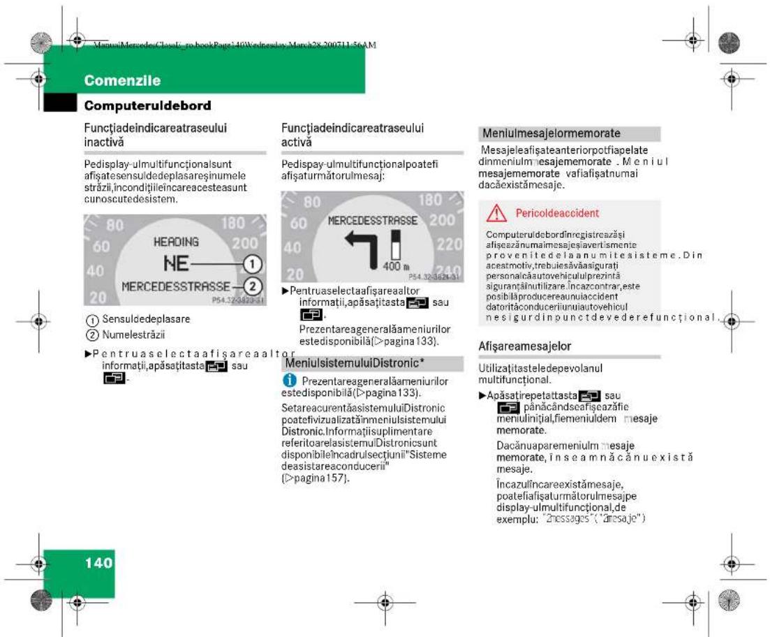 VirtualMercedes-Cloud-ro-bookPage 10Wednesday-March 28-200711-56AM Comenzile Computeruldebord Functiadeindicareatraseului inactivă Pedisplay-ulmultifuncționslunt afișatesensuldedeplasareșinumele străzii,incondițiileincareacesteasunt cunoscutedesistem. ① Sensuldedeplasare ② Numelestrăzii ►Pentruaselectaafișareaaltor informații,apăsațitasta sau ►MeniulsistemuluiDistronic* ►Prezentareageneralămeniurilor estedisponibilă(>pagina 133). SetareacurentăasistemuluiDistronic poateivizualizăinmeniulsistemului Distronic.Informațiisuplimentare referitoarelasistemuluiDistronicsunt disponibile încadrulsectiunii"Sisteme deasistareaconducerii" (>pagina 157). 140 Meniulmesajelormemorate Mesajeleafașateanteriorpotfiapelate dinmeniulmesajememorate . Meniul mesajememorate vafiafșatnumai dacăexistămesaje. ⚠️ Pericoldeaccident Computeruldebordinregistreazăși afișezănumaîmesajeșiavertismente provenitedela anu mitesisteme. Din aceatmotiv,trebuesăvăasigurati personalica autovehicul prezi înă siguranțăinutilizare. Încazcontrar,este posibilăproducereauniuaccident datorita conduceriuniu autovehicul nesigurdin punct devederefunctional. Afișareamesajelor Utilizațitasteledepevolanul multifuncțional. ►Apăsatirepetattasta sau pânăcândseafiecațație meniulinițial,fiemeniuldem mesaje memorate. Dacănuaparemeniulm mesaje memorate, în se am nă câ nu există mesaje. Încazulîncareexistămesaje, poateifiafăsaturmătorulmesajpe display-ulmultifuncțional,de exemplu: "n messages" ("nesaje")