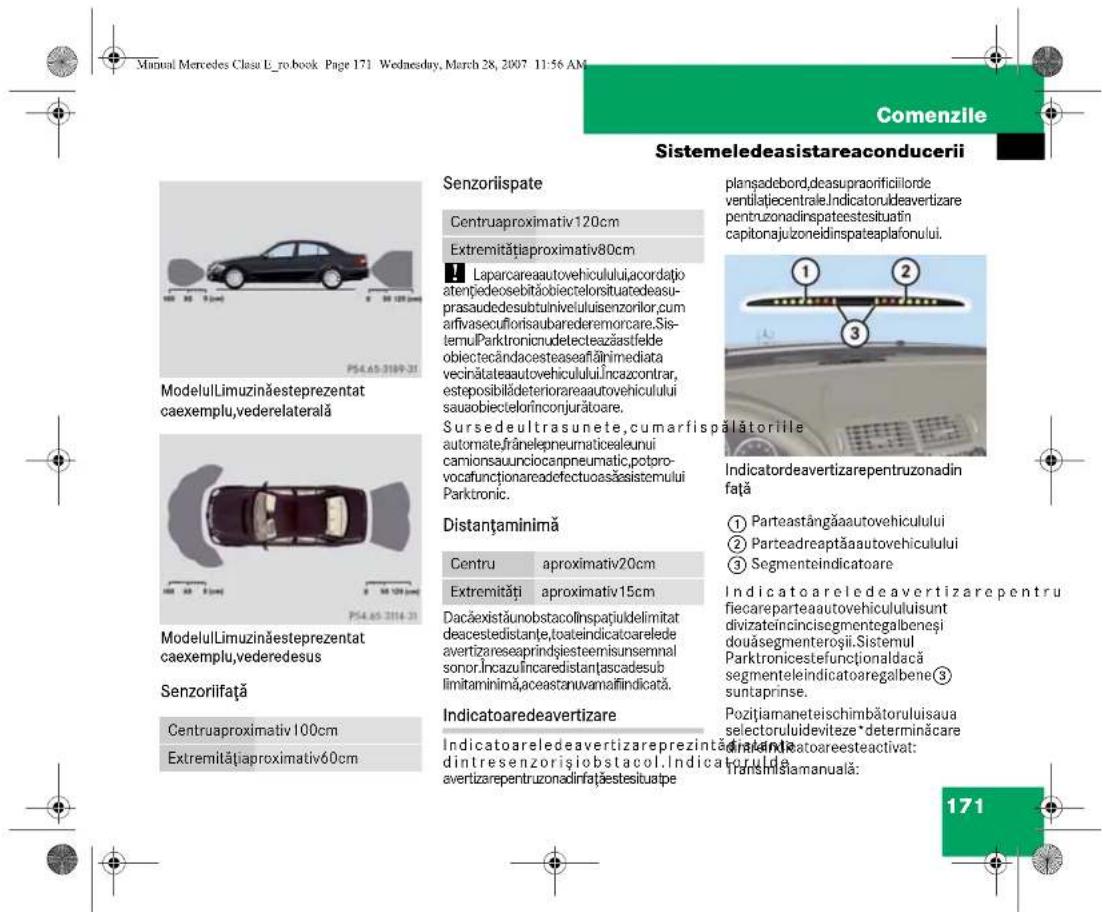 Manual Mercedes Clasu E_ro.book Page 171 Wednesday, March 28, 2007 11:56 AM Manual Mercedes Clasu E_ro.book Page 171 Wednesday, March 28, 2007 11:56 AM Comenzile Sistemeledeasistareaconducerii Senzoriispate Centruaproximativ120cm Extremitățiaproximativ80cm Laparcareaautovehiculului,acordatjatoențiedosebităobiectelorsituaredeasuprasaudedesubtunivelulisenzorilor,cumarifvasecuflorisabarederemorcare,SistemulParktronicudetecteazăstfeldeobiectecândacesteaseafăținmediatavecinătateaautovehiculului,incazcontrar,esteposibilădeteriorareaautovehicululisauaobiectelorinconjurătoare. Sursedeultrasunete,cumarfispălătoriile automate,frânelepneumaticaleunuicamionsauunciocanpneumatic,potorovocafunctionareadefectuoasăsistemuluiParktronic. Distanțaminimă Centru aproximativ20cm Extremități aproximativ15cm Dacăexistăunobstacollinspatiulidelimitadeacestedistanțe,toateindicatoareledeavertizareseaprindșiesteemisunsemnsalsonor,incazulincaredistanțascadesublimitaminimă,aceastanuvamăfiindicată. Indicatoaredeavertizare Indicatoareledeavertizareprezintățăndintresenzorișiobstacol.Indicatorulideavertizarepentruzonadinfațieestisuate planșadebord,deasupraorificilordeventilatiecentrale.Indicatoruldeavertizarepentruzonadinspateestesituatincapitonajulzoneidinspateaplafonului. Indicatordeavertizarepentruzonadinfață ① Parteastangăaautovehiculului ② Parteadreaptăaautovehiculului ③ Segmenteindicatoare Indicatoareledeavertizarepentrufiecareparteaautovehicululuisuntdivizateincincissegmentogalbeneșidouăsegmenteroșii.SistemulParktronicestefunctionaldacăsegmenteleindicatoaregalbene③suntaprinse. Pozitiamaneteischimbătoruluisauselectorulideviteze *determinăcaredinătateaatoareesteactivat: Transinișamanuala: 171