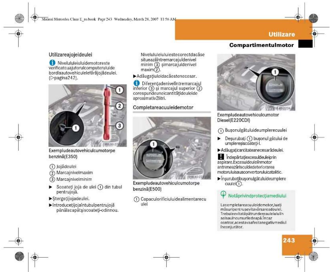 Manual Mercedes Clasu E_ro.book Page 243 Wednesday, March 28, 2007 11:56 AM Utilizare Compartmentulmotor Utilizareajojeideulei ① Niveluleiuluidemotoreste verificatcuajutorulcomputeruluide bordlau autovehiculelefårjøjdeulei. (>pagina242). Exempludeautovehiculcumotorpe benzină(E350) ① Jojădeulei ② Marcajnivelmaxim ③ Marcajnivelminim ► Scoateți joja de ulei ① din tubul pentrujojă. ► Ştergetijojadeulei. ► Introducetijojaîntubulpentrujojă pânălacapătșiscoateți-odinnou. Nivelululeiuluestecorectdacăse situeazăntremarcajuldenivel minim ③ și marcajuldenivel maxim ②. ► Adăugațiuleidacăestenecesar. ① Diferențadenivelîntremarcajul inferior ③ și marcajul superior ② corespundeuneicantitătideuleide aproximativ2litri. Completareacuuleidemotor Exempludeautovehiculcumotor diesel(E220CDI) ① Buşonulgătuluideumplerecuulei ► Deşurubați ① buşonul gâtului de umplereșiscoateți-1. ► Adăugați cantitateanecesarădeulei. Îndepărtatexcesuldeuleiprin aspirare.Excesuldeuleiînmotor antreneazărisculdedeteriorarea motoruluisauconvertorulucatalitic. Însurubațbuşonulgătuluideumplere cuulei(1). Notăprivindprotecțiamediului Lacompletareacuileidemotor,luați măsuripentruaevitavărsarcadeulei. Trebuievitatăptrundereauleiuin solsauincursuriledeapă.Încar contrar,acestavaafectanegativmediul înconjurător. 243