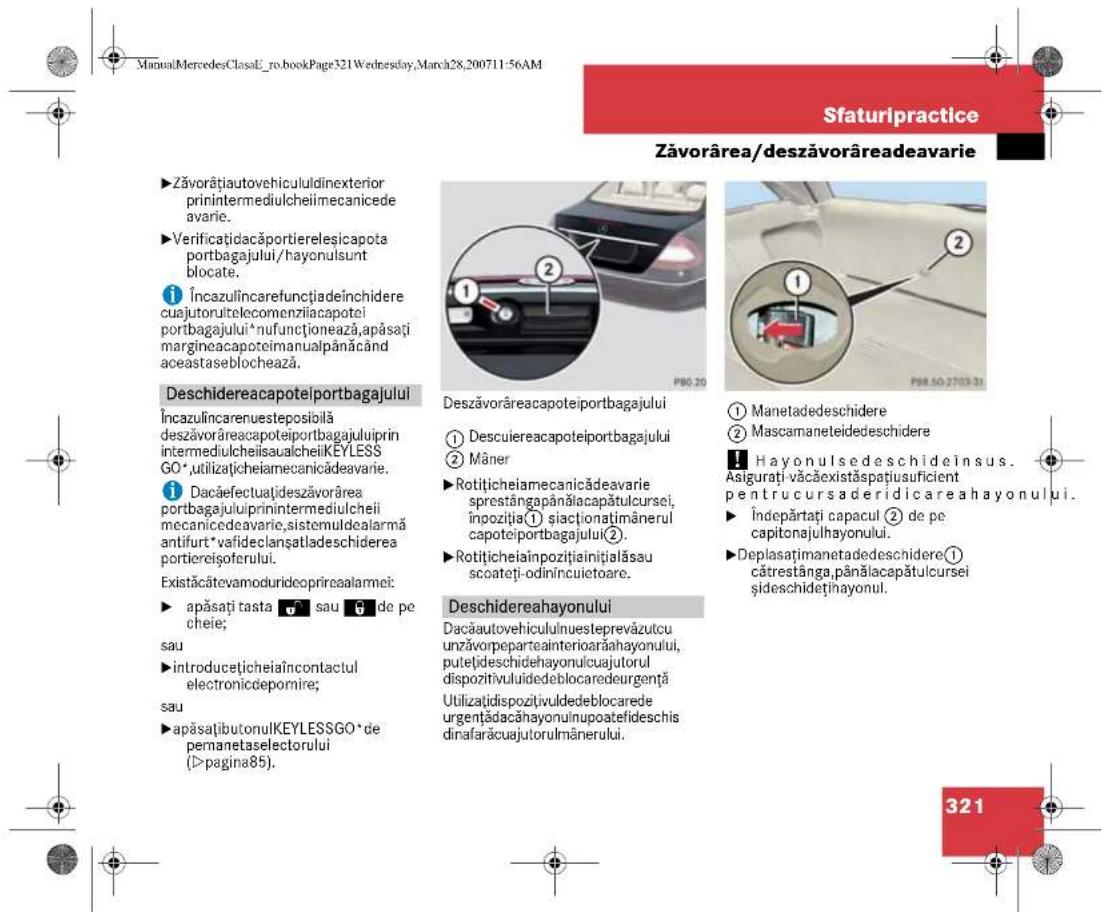 ManuLMercedesClasaE_ro.bookPage321Wednesday,March28,200711:56AM Sfaturipractice Zăvorârea/deszăvorâreadeavarie ►Zăvorățiautovehicululdinexterior prinintermediulcheilimecanicede avarie. ►Verificațidacăportierelesicapota portbagajului/hayonulsunt blocate. Încazulincarefunçțiadeînchidere cuajutorultelecomenziiacapotei portbagajului* nufunctionează,apăsați margineacapoteimanualpânăcând aceastaseblochează. Deschidereacapoteiportbagajului Încazulincarenuesteposioliă deszăvorăreacapoteiportbagajuluiiprin intermediulcheiisaualcheiiKEYLESS GO*,utilizaticheiamecanicăeavarie. Î Dacăfectuațideszăvorărea portbagajuluiiprinintermediulcheii mecanicedeavarie,sistemuldealarmă antifurt*vafideclanșatladeschiderea portiereișoferului. Existăcatevamoduridecoprieaalarmei: ► apăsați tasta sau de pe cheie; sau ►introducețicheiaîncontactul electronicdepomire; sau ►apăsațibutonulKEYLESSGO* de pemanetaselectorului (>pagina85). Deszăvorăreacapoteiportbagajului ① Descuiereacapoteiportbagajului ② Mâner ►Rotițicheiamecianădeavarie sprestângapânălacapătulcursei, inpoziția① șiactionațimânerul capoteiportbagajului(2). ►Rotițicheiaînpozitiainițialăsau scoateți-odinincuietoare. Deschidereahayonului Dacăautovehicululnuesteprevăzutcu unzăvorpeparteainterioarăahayonului, puteljideschidehayonulcuajutorul dispozitivulidedeblocaredeurgență Utilizațidispozitivuldedeblocarede urgențădacăhayonulnupoatefideschis dinafarăcuajutorulmânerului. ① Manetadedeschidere ② Mascamaneteidedeschidere Hayonulsedeschideinsus. Asigurați văcăexistăspațiusuficient pentrucursaderidicareahayonului. Îndepăratați capacul ② de pe capitonajulhayonului. Deplasățimanetadedeschidere① câtrestânga,pânălacapătulcursei șideschideținayonul. 321