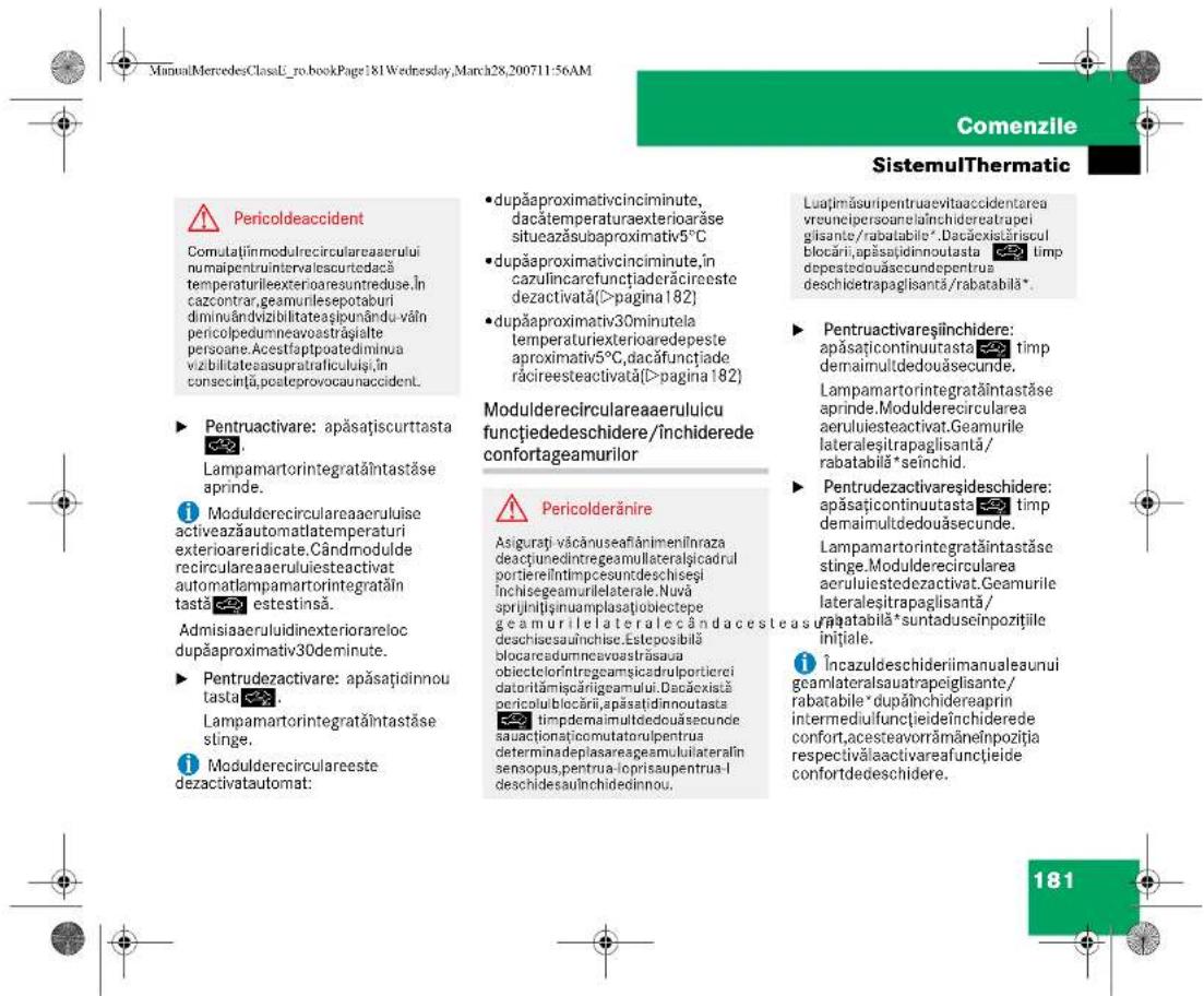 ManualMercedesClassL_ro_bookPage:81Wednesday,March28,200711-56AM Comenzile SistemulThermatic Pericoldeaccident Comutăținmedulrecirculareaerului numaipentruintrivalescurtedacă temperaturiilexterioaresuntreduse.În cazcontrar,geamurilesepotaburi diminulândvizilitateașlipunându-văin pericolpedumneavaostrăgialte persoane.Acestfaptpoatediminua viabilitateasupratraficuluiși,În consecință,posteprovocaunaccident. ► Pentruactivare: apăsațiscurttasta Lampamartorintegrataîntastăse aprinde. Modulderecirculareaaerululise activeazăautomatlatemperaturi exterioraridicate.Cândmodule recirculareaaerululiesteactivat automatlampamartorintegrataîn tastă estestinsă. Admisaaeruluidinexteriorareloc dupăproximativ30deminute. ► Pentrudezactivare: apăsațiindinnou tasta. Lampamartorintegrataîntastăse stinge. Modulderecirculareeste dezactivatautomat: • dupăaproximativcinciminte, dacătemperaturaexteriorarăse situeazăsubaproximativ5°C • dupăaproximativcinciminte,în cazulincarefunçțladerăcireeste dezactivată(>pagina 182) • dupăaproximativ30minutela temperaturiexterioaredepeste aproximativ5°C,dacăfunçțiade răcireesteactivată(>pagina 182) Modulderecirculareaaerululicu funçtiededeschidere/închiderede confortageamurilor Pericolderănire Asigurati văcănuseafânimenînraza deacțunedintregeamullaterațicadrul portiereîntimpcesundeschiseșl închisegeamurilelaterale.Nuvă sprijnitșinuamplasațiobiectepe geamurilelateralecândacesteasur deschisesauînchise.Esteposibă blocareadumnevaovastrăsaua obiectelorîntegeamșicadrulportierei datoritămicărigeamului.Dacăexistă pericolublocării,apăsațiindinnoutasta timdemaimultedouăsecunde sauaactionațicomutatorulpentrua determinadeplasareageamuluiateralin sensopus,pentrua-loprisaupentrua-I deschidesauînchidedinnou. Luajimăsuripentruaevitaaccidentarea vreunecipersoaneiânichidereatrapei gisante/rabatabile*.Dacăxistăriscul blocări,apăsațiindinnoutasta timp depestedouăsecundepentrua deschicetrapaglisantă/rabatabilă*. ► Pentruactivareșînchidere: apăsațicontinuitasta timp demaimultdedouăsecunde. Lampamartorintegrataîntastăse aprinde.Modulderecircularea aeruluiesteactivat.Geamurile lateraleșitrapaglisantă/ rabatabilă*seînchid. ► Pentrudezactivareșideschidere: apăsațicontinuitasta timp demaimultdedouăsecunde. Lampamartorintegrataîntastăse stinge.Modulderecircularea aeruluiestedezactivat.Geamurile lateraleșitrapaglisantă/ rabatabilă*suntaduseinpozițiile inițiale. Încazuldeschideriimanualeaunui geamlateralsauatrapeiglisante/ rabatabile*dupâinchidereaprin intermediulfuncțieideînchiderede confort,acesteavorrămâneînpoziția respectivălaactivareafuncțieide confortdedeschidere. 181