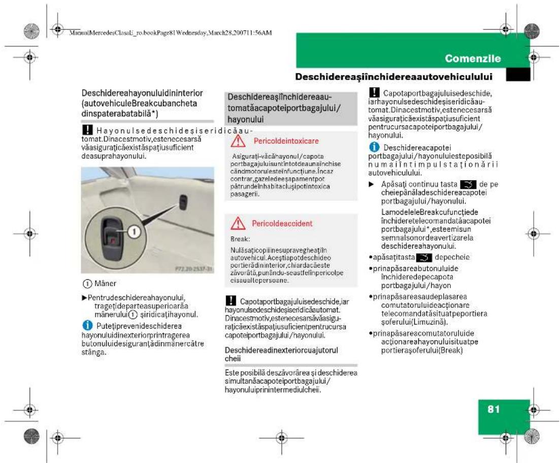 ManualMercedesClassU_ro.bookPage81Wednesday,March28_200711:56AM Comenzile Deschidereașiînchidereaautovehiculului Deschidereahayonuluidininterior (autovehiculeBreakcubancheta dinspaterabatabilă*) Hayonulsedeschidesiseridicăau- tomat.Dinacestmotiv,estenecesarsă văasigurățicăexistăspătiusuficient deasuprahayonului. Pericoldeintoxicare Asigurăți-văcăhayonul/capota portbagajului,suntintotdeaunăinchise cândmotoruisteinfunctiune.Incaz contrar,gazeledeeaşapamentpot pătrundelnhabitaclusipotintoxica pasagerii. Pericoldeaccident Break: Nulăsațicopilinesupravegheatțin autovehicul. Aceptiapodeschideo portierădininterior,chiardacăste zăvorăță,punându-seastfelînpericolpe cisuaultepersoane. Capotaportbagajulisedeschide,jar hayonulsedeschidesiseridicăautomat. Dinacestmotiv,estenecesarsăvăasigurățicăexistăspătiusuficientpentrucursa capoteiportbagajului/hayonului. Deschidereadinexteriorcuajutorul cheii Este posibilă deszăvorârea și deschiderea simultanăcapoteiportbagajului/ hayonuluiiprinintermediulcheii. Capotaportbagajulisedeschide,iar de pe cheiepânăladeschidereacapotei portbagajului/hayonului. LamodeleleBreakcufunctiede inchideretelecomandatačacapotei portbagajului*,esteemisun semnalsonordeavertizarela deschidereahayonului. apăsațitasta depecheie prinapăsareabutonuluide inchideredepecapota portbagajului/hayon prinapăsareaudeplasarea comutatoruluideactionare telecomandatăsituatpeportiera soferului(Limuzină). prinapăsareacomutatoruluide actionareahayonuluisituatpe portierașoferului(Break) Mâner ►Pentrudeschidereahayonului, tragețideparteasuperioarăa mânerului ① sirdicațihayonul. ►Putețiprevenideschiderea hayonuluidinexteriorprintragerea butonuluidesiguranțădinmânercătre stânga.