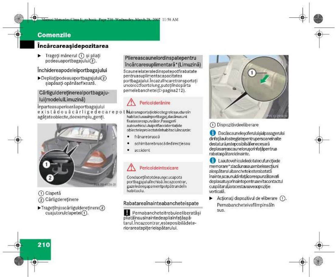 Manul Mercedes Clava L. zo boix, Page 210, Wednesday, March 28, 2007 11:56 AM Comenzile Încărcareașidepozitarea ► Trageți mânerul ① și pliați podeauaportbagajului②. Închidereapodeleiportbagajului ► Depliațipodeauaportbagajului② șiapăsați opânăsefixează. Cârliguldereținerealportbagajului(modelulLimuzină) Înparteasuperioarăaportbagajului existădouăcârlige de care pot agățateobiecte,deexemplu,genți. ① Clapetă ② Cârligderetinere ► Tragețînjoscârliguldereținere② cuajutorulclapetei①. Pliereascaunelordinspatepentru încărcaresuplimentară* (Limuzină) Scaunelelateraledinspatepotfirabatate pentruasuplimentacapacitatea portbagajului.Încazulîncaretransportați unobiectoartelung,putețiîndeparta pemelebanchetei(>pagina212). ⚠️ Pericolderănire Nutransportațiobictegrealesaudurcin habitaciusauinportbagaj,dacănusunt fixatecorespunzător.Pasagerii autovehicululipotiaccidentațide obiecteleproiectateînhabitacluîncazde: • frânarebruscă • schimbarebruscădedirecțiesau • accident ⚠️ Pericoldeintoxicare Conducețilntotdeaunacucapota portbagajululînchisă.Incazcontrar, gazeledeșupamentpotpătrundeîn habitaclu. Rabatareaînainteabancheteispate Pernabancheteitrebuieeliberatăși pliatăinsusinaintedeapliaînfațăspă-tarul.Incazcontrar,esteposibilădeteriorareatapițerieispătarului. ① Dispozitivdeeliberare i Dacăscaunelesoferuluiisjialpasagerului dinfățaufrostreglatepenprupscanenalte destatură,esteposibilăfienecesară deplasarea scaunelorusonirinațăpentrua rabataspătareleinainte. i Lautovehiculeledotatecufunctjede memorare*dacăunaseuambelesecțiuni alespătaruluibancheteiesterabatară înainte, scaunuldinfățcorespunzătorvafi deplasatusorinaintepentrueevitaccontactul cuspătarulj,aracestavaaveapozilție verticală. ► Aționați dispozitivul de eliberare ①. Pernabancheteivafilmpinsăin sus. 210
