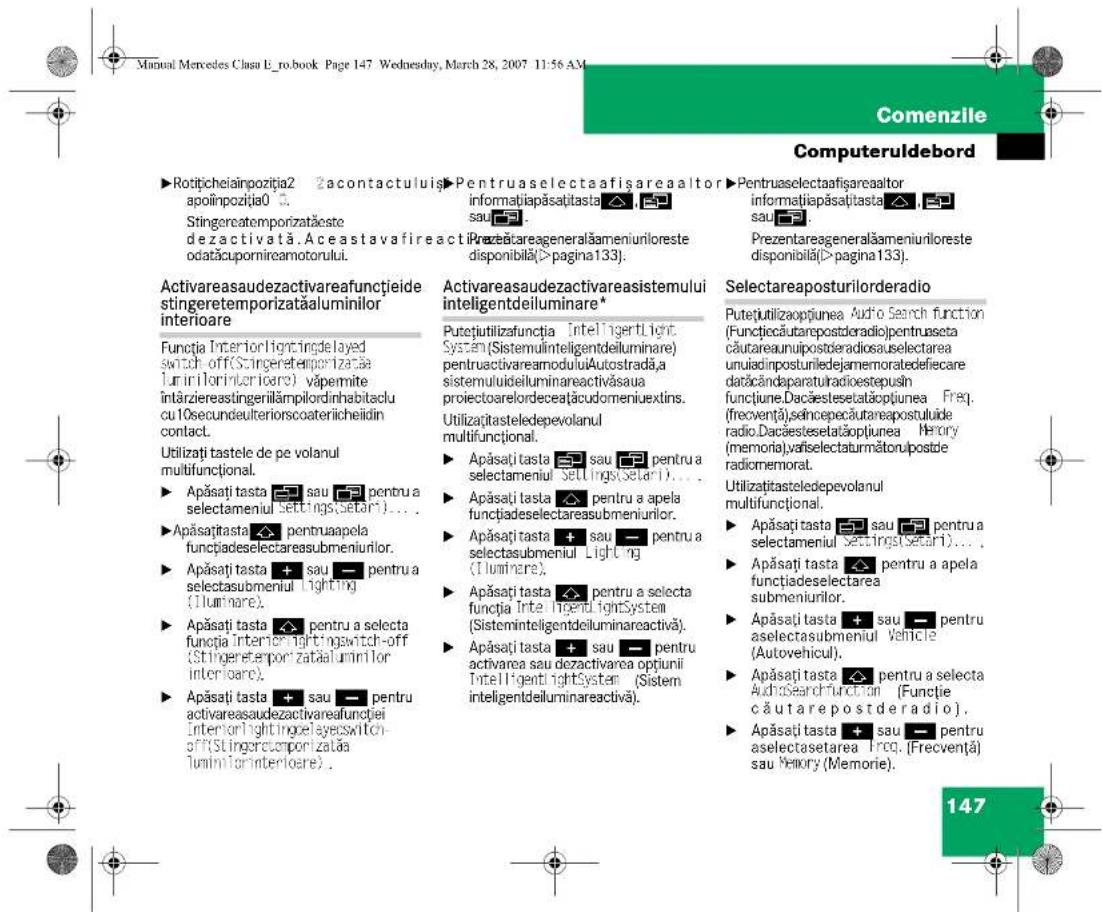 Manual Mercedes Clasu E_ro.book Page 147 Wednesday, March 28, 2007 11:56 AM Comenzile Computeruldebord ► Rotițicheiainpoziția2 apoiinpoziția0. Stingereatemporizatačeste dezactivată. Aceastavafireacti odatăcupornireamotorului. ► Pentruaselectaafișareaaltor informatiapăsațiasta sau. ► Pentruaselectaafișareaaltor informatiapăsațiasta sau. ► Prezentareageneralăameniunloreste disponibilă(>pagina133). ► Prezentareageneralăameniunloreste disponibilă(>pagina133). Activareaudezactivareafunctiade stingeretemporizataaluminilor interioare Functia InteriorIingtingdelayed switch off(Stingeretemporizatae lunirilorinterioare) văpermite intâziereastingerillâmpilordinhabitaclu cu10secundulteriorscoateriicheidin contact. Utilizați tastele de pe volanul multifunctional. ► Apăsați tasta sau pentru a selectameniu Settings(setari)... ► Apăsați tasta pentruapela funcțiadeselectarea submeniilor. ► Apăsați tasta sau pentru a selectasubmeniu Lighting (lllumare). ► Apăsați tasta pentru a selecta funcția interior lightingswitch-off (Stingeretemporizataaluminilor interioare). ► Apăsați tasta sau pentru activareaudezactivareafunctiei interiorlightingelayswitch-off(Stingerecuportizataaluminilorinterioare). Activareaudezactivareasistemului inteligentdeiluminare* Putețiutilizafunția Inteligertlight System(Sistemulinteligentdeiluminare) pentruactivareamoduluiAutostrada,a sistemulideiluminareactivăsaua proiectoarelordeceățucdomeniuxtins. Utilizațiastedepevolanul multifunctional. ► Apăsați tasta sau pentru a selectameniu Settings(setari)... ► Apăsați tasta pentru a apela funcțiadeselectarea submeniilor. ► Apăsați tasta sau pentru a selectasubmeniu Lighting (lllumare). ► Apăsați tasta pentru a selecta funcția InteligertlightSystem (Sisteminteligentdeiluminareactivă). ► Apăsați tasta sau pentru activarea sau dezactivarea opțiuni Inteligentlightsystem (Sistem inteligentdeiluminareactivă). Selectareaposturilorderadio Putețiutilizaopțiunea Audio Search function (Funcțiecăutarepostderadio)pentruaseta căutareaunipostoleradiosauselectarea unuiadinpostuniledejamemoratedefiecare darăcândaparaturadiostepusin funcțiune.Dacăestesetatăopțiunea Freq. (frecvență),seincepecăutareapostuluide radio.Dacăestesetatăopțiunea Herory (memoria).valselectatumătoru/postde radiomemoral. Utilizațiastedepevolanul multifunctional. ► Apăsați tasta sau pentru a selectameniu Settings(setari)... ► Apăsați tasta pentru a apela funcțiadeselectarea submeniilor. ► Apăsați tasta sau pentru a selectasubmeniu Vehicle (Autovehicul). ► Apăsați tasta pentru a selecta AudioSearchfunction (Funcție căutarepostderadio). ► Apăsați tasta sau pentru aselectasetarea Ireq. (Frecvență) sau Memory (Memorie). 147