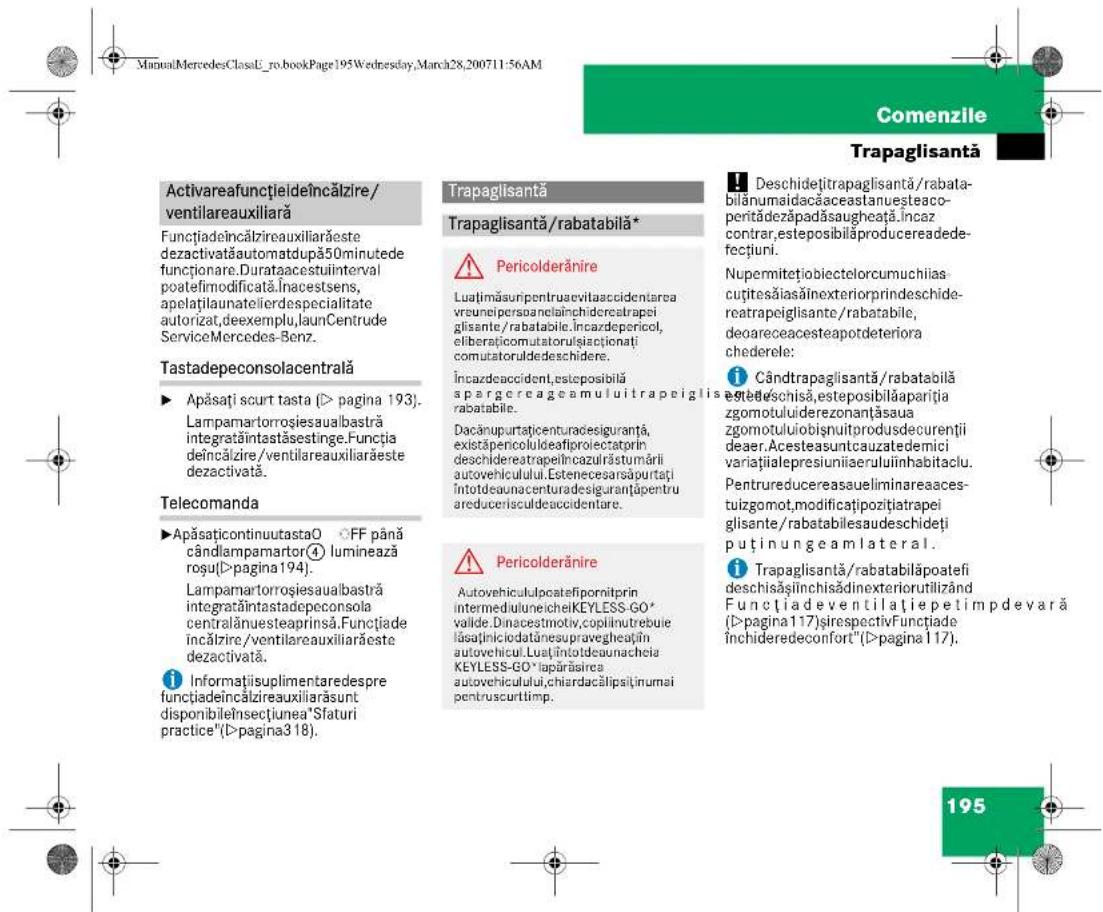 ManuMercedesClassL_ro.bookPage195Wednesday,March28,200711:56AM Activareafunctiideîncălzire/ ventilareauxiliară Functiadeîncălzireauxiliarăste dezactivatăautomatdupă50minutede funçționare.Duratacestuiinterval poatefimodificată.Inacestsens, apelatilaunatelierdespecialitate autorizat,deexemplu,launCentrude ServiceMercedes-Benz. Tastadepeconsolacentrală ► Apăsați scurt tasta (I> pagina 193). Lampamartorrosiesaualbastră integratântastăsestinge.Functiá deîncălzire/ventilareauxiliarăeste dezactivată. Telecomanda ►ApăsațicontinuutastaO ○FF până cândlampamartor④ luminează roșu(II>pagina194). Lampamartorrosiesaualbastră integratântastadepeconsola centralănuesteaprinsă.Functiade incălzire/ventilareauxiliarăste dezactivată. i Informatiisuplimentaredespre functiadeîncălzireauxiliarăsunt disponibileÎnsectiunea"Sfaturi practice"(II>pagina318). Trapaglisantă Trapaglisantă/rabatabilă* ⚠ Pericolderănire Luatımăsuripentruacevitaccidentarea vreuneipersoanelainchidereatrepei glisante/rabatabile.Incazdepericol, eliberaticomutatorulşisactionați comutatoruldedeschidere. Încazdeaccident,esteposibilă spargereageamuluitrapeiglisie rabatabile. Dacănupurtațicenturadesiguranță, existăpenicoluleaefiproiectatorin deschidereatrepiehîncazulrăstumârii autovehiculului.Estenecesarsăpurtați întotdeaunacenturadesiguranțăpentru areducerisculdeaccidentare. ⚠ Pericolderănire Autovehicululpicatefipornitprin intermedulineicheKEYLESS-GO* valide.Dinacestmotiv,coplinutrebue lăsaținiciolataînesupravegheațin autovehicul.Luațiintotdeauanchela KEYLESS-GO*lapărăsirea autovehiculului,chiardacălipit,inumai pentruscurttimp. Deschidețitrapaglisantă/rabata- bilanumaidacăaceastanuesteaco- peritădezăpadăsaugheata.Încaz contrar,esteposibilăproducreadede- fectiuni. Nupermitețiobiectelorcumuchiias- cuțitesăiasăînexteriorprindeschide- reatrapeiglisante/rabatabile, deoareceacesteapotdeteriora chederele: i Cândtrapaglisantă/rabatabilă estetelschisă,esteposibilăpariația zgomotuluiiderezonantășausa zgomotuluiobișnuitprodusdecurenții deaer.Acesteasuntcauzatedemici variațialepresiuniiaeruluînhabitaciu. Pentrureducereasauliminareaaces- tuizgomot,modificațipozitiatrapei glisante/rabatabilesaudeschideți puținungeamlateral. i Trapaglisantă/rabatabilăpoatefi deschisășinichisădinexteriorutilizând Functiadeventilațiepetimpdevară (I>pagina117)șirespectivFunctiade închideredeconfort"(II>pagina117). 195