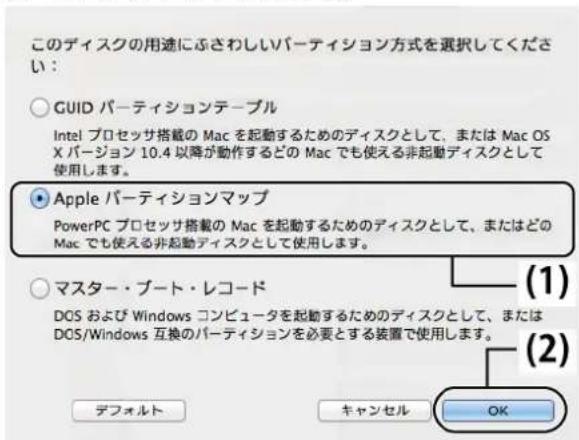 このディスクの用途にぶさわしいバーティション方式を選択してください: ○ GUID バーティションテーブル Intel プロセッサ搭載の Mac を起動するためのディスクとして、または Mac OS X パージョン 10.4 以降が動作するどの Mac でも使える非起動ディスクとして使用します。 ● Apple バーティションマップ PowerPC プロセッサ搭載の Mac を起動するためのディスクとして、またはどの Mac でも使える非起動ディスクとして使用します。 ○ マスター・ブート・レコード DOS および Windows コンピュータを起動するためのディスクとして、または DOS/Windows 互換のバーティションを必要とする装置で使用します。 (1) (2) デフォルト キャンセル OK