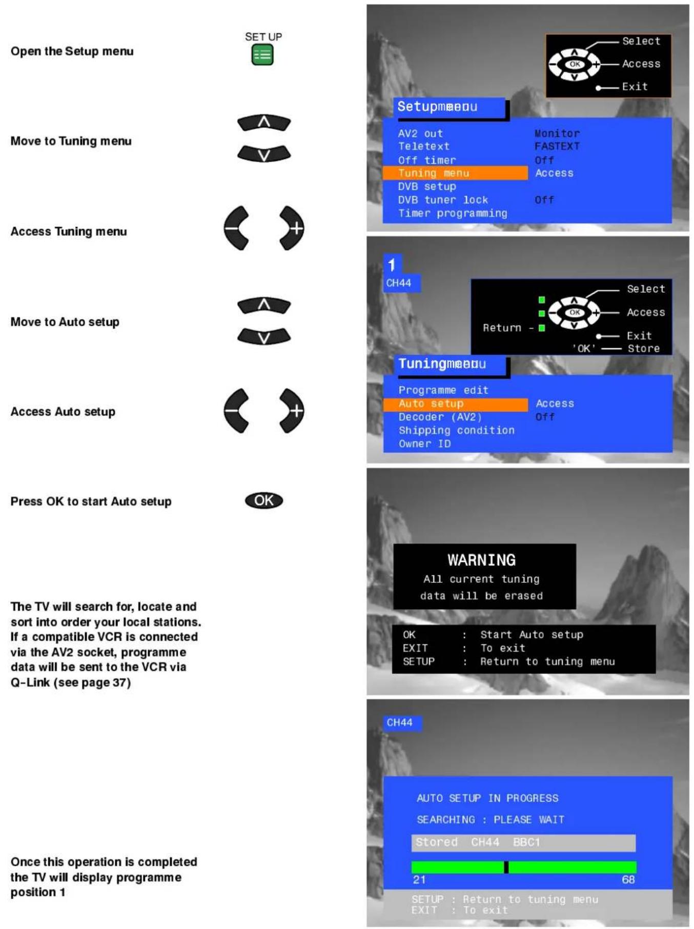 Open the Setup menu SET UP Move to Tuning menu Access Tuning menu Move to Auto setup Access Auto setup Press OK to start Auto setup The TV will search for, locate and sort into order your local stations. If a compatible VCR is connected via the AV2 socket, programme data will be sent to the VCR via Q-Link (see page 37) Once this operation is completed the TV will display programme position 1 Setupmeou AV2 out Monitor Teletext FASTEXT Off timer Off Tuning menu Access DVB setup DVB tuner lock Off Timer programming 1 CH44 Select Access Return - 'OK' Store Tuningmeou Programme edit Access Auto setup Decoder (AV2) Off Shipping condition Owner ID WARNING All current tuning data will be erased OK : Start Auto setup EXIT : To exit SETUP : Return to tuning menu CH44 AUTO SETUP IN PROGRESS SEARCHING : PLEASE WAIT Stored CH44 BBC1 21 68 SETUP : Return to tuning menu EXIT : To exit