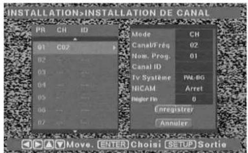 INSTALLATION>INSTALLATION DE CANAL PR CH ID 91 C02 02 ... ... 03 ... ... 04 ... ... 05 ... ... 06 ... ... 07 ... Mode CH Canal/Freq 02 Now. Prog. 01 Canal ID Tv Système PAL-BG NICAM Arret Règer Fn 0 Enregistrer Annuler Move. ENTER Choisi [SETUP] Sortie