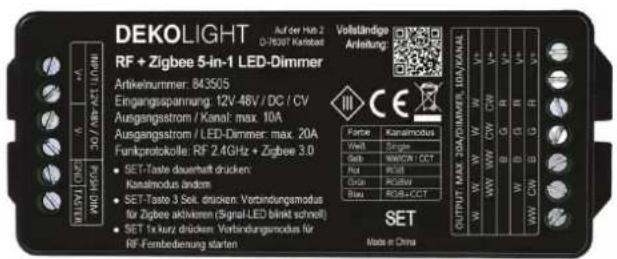 DEKOLIGHT Auf der Hub 2 D-78307 Kardest Volständige Anleitung: RF + Zigbee 5-in-1 LED-Dimmer Artikelnurtrmer: 843505 Eingangsspannung: 12V-48V / DC / CV Ausgangsstrom / Kanal: max. 10A Ausgangsstrom / LED-Dimmer: max. 20A Funkprotokolle: RF 2.4GHz + Zigbee 3.0 SET-Taste duoshaft drucken: Kanalmodus andem SET-Taste 3 Sol. drucken Verbindungsmodus für Zigbee aktivieren (Signal-LED bleibt schmitt) SET 1x kurz drucken Verbindungsmodus für RF-Fenbedienung starten OUTPUT MAX 20A/DMIFFS, 10A/KANAL W/W W/W CW CW R S S S Goth W/C/W C/T Rust R/S/I Cite P/G/W Bluq RGB+CCCT MODE in China